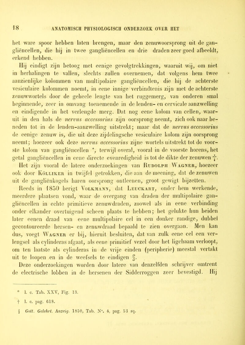 het ware spoor hebben laten brengen, maar den zenuwoorsprong uit de gan- gliëncellen, die hij in twee gangliënoellen en drie draden zeer goed afbeeldt, erkend hebben. Hij eindigt zijn betoog met eenige gevolgtrekkingen, waaruit wij, om niet in herhalingen te vallen, slechts zullen overnemen, dat volgens hem twee aanzienlijke kolommen van multipolaire gangliëncellen, die bij de achterste vesicuiaire kolommen noemt, in eene innige verbindtenis zijn met de achterste zenuwwortels door de geheele lengte van bet ruggemerg, van onderen smal beginnende, zeer in omvang toenemende in de lenden- en cervicale aanzwelling en eindigende in bet verlengde merg. Dat nog eene kolom van cellen, waar- uit in den bals de nervus accessorius zijn oorsprong neemt, zich ook naar be- neden tot in de lenden-aanzwelling uitstrekt; maar dat de nervus accessorius de eenige zenuw is, die uit deze zijdelingsche vesicuiaire kolom zijn oorsprong neemt; hoezeer ook deze nervus accessorius zijne wortels uitstrekt tot de voor- ste kolom van gangliëncellen *, terwijl overal, vooral in de voorste horens, bet getal gangliëncellen in eene directe evenredigheid is tot do dikte der zenuwen *j*. Het zijn vooral de latere onderzoekingen van Rudolph Wagner, hoezeer ook door Kölliker in twijfel getrokken, die aan de meening, dat de zenuwen uit de gangliënkogels baren oorsprong ontleenen, groot gewigt bijzetten. Reeds in 1850 berigt Volkmaan, dat Leuckart, onder hem werkende, meerdere plaatsen vond, waar de overgang van draden der multipolaire gan- gliëncellen in echte primitieve zenuwdraden, zoowel als in eene verbinding onder elkander overtuigend scheen plaats te hebben; bet gelukte bun beiden later eenen draad van eene multipolaire cel in een donker randige, dubbel gecontoureerde hersen- en zenuwdraad bepaald te zien overgaan. Men kan dus, voegt Wagner er bij, hieruit besluiten, dat van zulk eene cel een ver- lengsel als cylinderas afgaat, als eene primitief vezel door bet ligchaam verloopt, om ten laatste als cylinderas in de vrije einden (peripheric) meestal vertakt uit te loopen en in de weefsels te eindigen §. Deze onderzoekingen worden door latere van denzelfden schrijver omtrent de electrische lobben in de hersenen der Sidderroggen zeer bevestigd. Hij * 1. c. Tab. XXV, Tig. 13. f 1. c. pag. 618. § Gott. Gelehrt. Anzeig. 1850, Tab. N°. 4, pag. 53 sq.