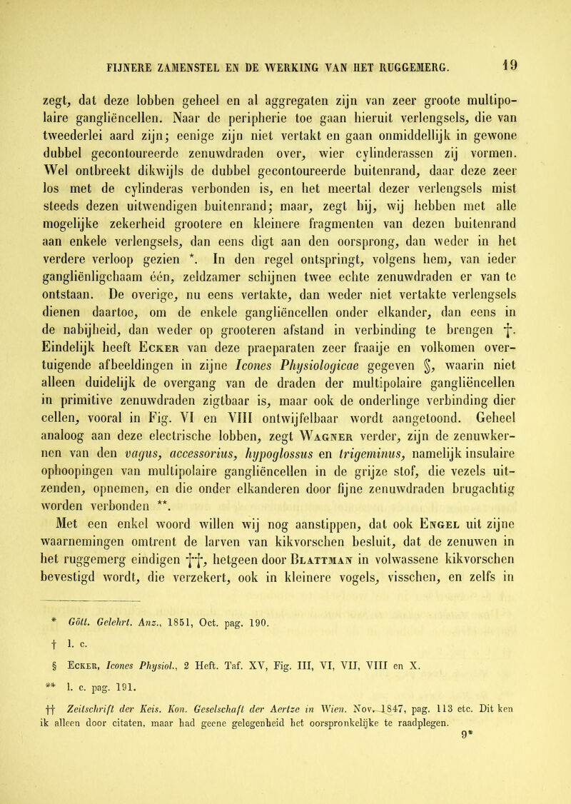 zegt, dat deze lobben geheel en al aggregaten zijn van zeer groote multipo- laire gangliëncellen. Naar de peripherie toe gaan hieruit verlcngsels, die van tweederlei aard zijn; eenige zijn niet vertakt en gaan onmiddellijk in gewone dubbel gecontoureerde zenuwdraden over, wier cylinderassen zij vormen. Wel ontbreekt dikwijls de dubbel gecontoureerde buitenrand, daar deze zeer los met de cylinderas verbonden is, en het meertal dezer verlengsels mist steeds dezen uitwendigen buitenrand; maar, zegt hij, wij hebben met alle mogelijke zekerheid grootere en kleinere fragmenten van dezen buitenrand aan enkele verlengsels, dan eens digt aan den oorsprong, dan weder in het verdere verloop gezien *. In den regel ontspringt, volgens hem, van ieder gangliënligchaam één, zeldzamer schijnen twee echte zenuwdraden er van te ontstaan. De overige, nu eens vertakte, dan weder niet vertakte verlengsels dienen daartoe, om de enkele gangliëncellen onder elkander, dan eens in de nabijheid, dan weder op grooteren afstand in verbinding te brengen *j\ Eindelijk heeft Ecker van deze praeparaten zeer fraaije en volkomen over- tuigende afbeeldingen in zijne Icones Physiologicae gegeven §, waarin niet alleen duidelijk de overgang van de draden der multipolaire gangliëncellen in primitive zenuwdraden zigtbaar is, maar ook de onderlinge verbinding dier cellen, vooral in Fig. VI en VIII ontwijfelbaar wordt aangetoond. Geheel analoog aan deze electrische lobben, zegt Wagner verder, zijn de zenuwker- nen van den vagus, accessorius, hypoglossus en trigeminus, namelijk insulaire ophoopingen van multipolaire gangliëncellen in de grijze stof, die vezels uit- zenden, opnemen, en die onder elkanderen door fijne zenuwdraden brugachtig worden verbonden * * § **. Met een enkel woord willen wij nog aanstippen, dat ook Engel uit zijne waarnemingen omtrent de larven van kikvorschen besluit, dat de zenuwen in het ruggemerg eindigen hetgeen door Blattman in volwassene kikvorschen bevestigd wordt, die verzekert, ook in kleinere vogels, visschen, en zelfs in * Gött. Gelehrt. Anz., 1851, Oct. pag. 190. f 1. c. § Ecker, Icones PhysioL, 2 Heft. Taf. XY, Fig. III, VI, VII, VIII en X. ** 1. c. pag. 191. ff Zeilschrifl der Keis. Kon. Geselschaft der Aertz-e in Wien. Nov. 1847, pag. 113 etc. Dit ken ik alleen door citaten, maar had geene gelegenheid het oorspronkelijke te raadplegen. 9