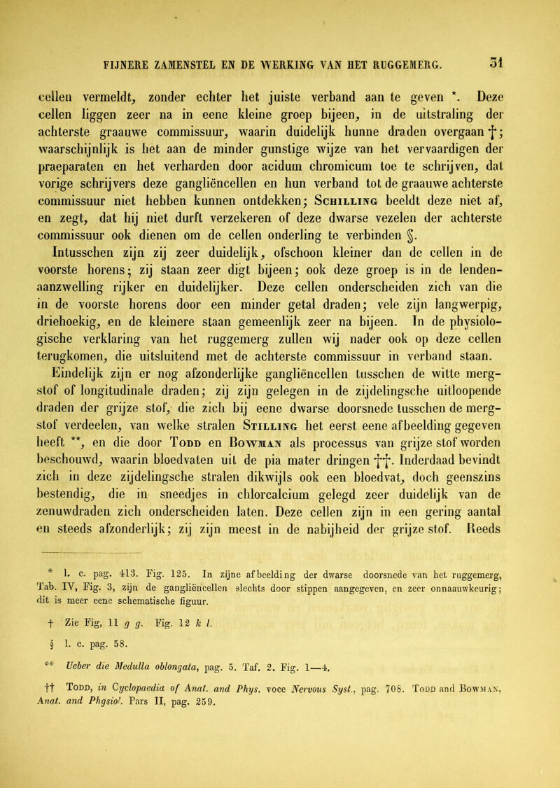 cellen vermeldt, zonder echter het juiste verband aan te geven * * * §. Deze cellen liggen zeer na in eene kleine groep bijeen, in de uitstraling der achterste graauwe commissuur, waarin duidelijk hunne draden overgaan waarschijnlijk is het aan de minder gunstige wijze van het vervaardigen der praeparaten en het verharden door acidum chromicum toe te schrijven, dat vorige schrijvers deze gangliëncellen en hun verband tot de graauwe achterste commissuur niet hebben kunnen ontdekken; Schilling beeldt deze niet af, en zegt, dat hij niet durft verzekeren of deze dwarse vezelen der achterste commissuur ook dienen om de cellen onderling te verbinden §. Intusschen zijn zij zeer duidelijk, ofschoon kleiner dan de cellen in de voorste horens; zij staan zeer digt bijeen; ook deze groep is in de lenden- aanzwelling rijker en duidelijker. Deze cellen onderscheiden zich van die in de voorste horens door een minder getal draden; vele zijn langwerpig, driehoekig, en de kleinere staan gemeenlijk zeer na bijeen. In de physiolo- gische verklaring van het ruggemerg zullen wij nader ook op deze cellen terugkomen, die uitsluitend met de achterste commissuur in verband staan. Eindelijk zijn er nog afzonderlijke gangliëncellen tusschen de witte merg- stof of longitudinale draden; zij zijn gelegen in de zijdelingsche uifcloopende draden der grijze stof, die zich bij eene dwarse doorsnede tusschen de merg- stof verdeelen, van welke stralen Stilling het eerst eene afbeelding gegeven heeft **, en die door Todd en Bo wman als processus van grijze stof worden beschouwd, waarin bloedvaten uit de pia mater dringen •j**j*. Inderdaad bevindt zich in deze zijdelingsche stralen dikwijls ook een bloedvat, doch geenszins bestendig, die in sneedjes in chlorcalcium gelegd zeer duidelijk van de zenuwdraden zich onderscheiden laten. Deze cellen zijn in een gering aantal en steeds afzonderlijk; zij zijn meest in de nabijheid der grijze stof. Reeds * K c- pag. 413. Fig. 125. In zijne afbeelding der dwarse doorsnede van het ruggemerg, Tab. IY, Fig. 3, zijn de gangliëncellen slechts door stippen aangegeven, en zeer onnaauwkeurig; dit is meer eene schematische figuur. f Zie Fig, 11 g g. Fig. 12 k l. § 1. c. pag. 58. ** Ueber die Medulla oblongata, pag. 5. Taf. 2. Fig. 1—4. ft Todd, in Cyclopaedia of Anat. and Phys. voce Nervous Sysi., pag. 708. Todd and Bowman, Anat. and PhgsioL Pars II, pag. 259.