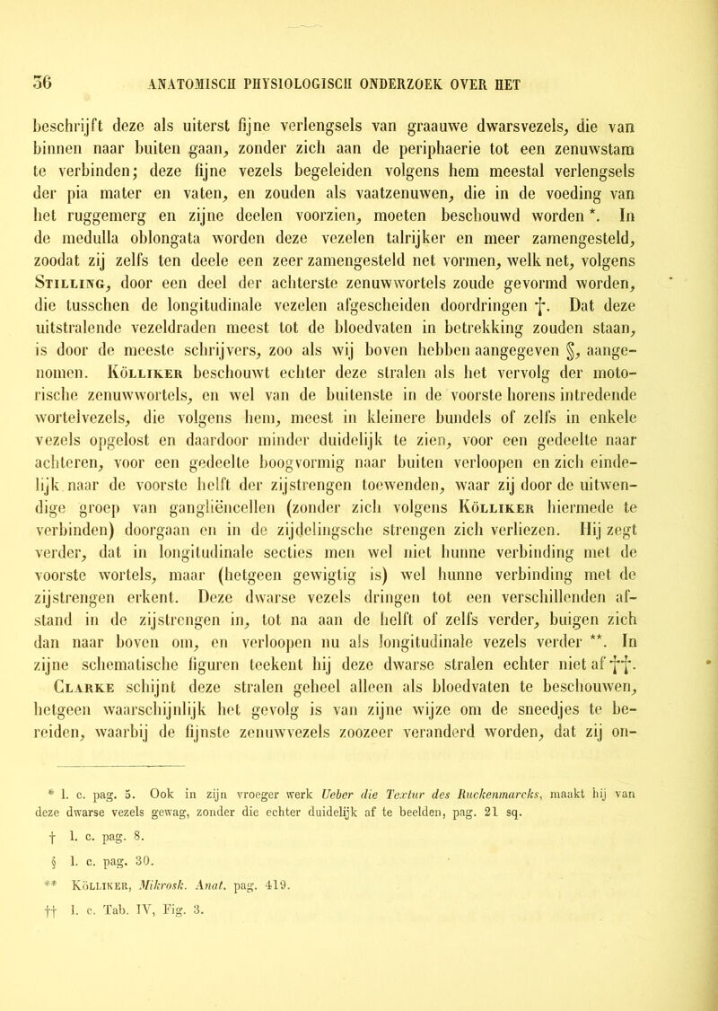 beschrijft deze als uiterst fijne verlengsels van graauwe dwarsvezels, die van binnen naar buiten gaan, zonder zich aan de periphaerie tot een zenuwstam te verbinden; deze fijne vezels begeleiden volgens hem meestal verlengsels der pia mater en vaten, en zouden als vaatzenuwen, die in de voeding van liet ruggemerg en zijne deelen voorzien, moeten beschouwd worden *. In de medulla oblongata worden deze vezelen talrijker en meer zamengesteld, zoodat zij zelfs ten deele een zeer zamengesteld net vormen, welk net, volgens Stilling, door een deel der achterste zenuwwortels zoude gevormd worden, die tusschen de longitudinale vezelen afgescheiden doordringen *J* §. Dat deze uitstralende vezeldraden meest tot de bloedvaten in betrekking zouden staan, is door de meeste schrijvers, zoo als wij boven hebben aangegeven §, aange- nomen. Kolliker beschouwt echter deze stralen als het vervolg der moto- rische zenuwwortels, en wel van de buitenste in de voorste horens intredende worteivezels, die volgens hem, meest in kleinere bundels of zelfs in enkele vezels opgelost en daardoor minder duidelijk te zien, voor een gedeelte naar achteren, voor een gedeelte boogvormig naar buiten verloopen en zich einde- lijk naar de voorste helft der zij strengen toewenden, waar zij door de uitwen- dige groep van gangliëncellen (zonder zich volgens Kolliker hiermede te verbinden) doorgaan en in de zijdelingsche strengen zich verliezen. Hij zegt verder, dat in longitudinale secties men wel niet hunne verbinding met de voorste wortels, maar (hetgeen gewigtig is) wel hunne verbinding met de zij strengen erkent. Deze dwarse vezels dringen tot een verschillenden af- stand in de zij strengen in, tot na aan de helft of zelfs verder, buigen zich dan naar boven om, en verloopen nu als longitudinale vezels verder **. In zijne schematische figuren teekent hij deze dwarse stralen echter niet af Clarke schijnt deze stralen geheel alleen als bloedvaten te beschouwen, hetgeen waarschijnlijk het gevolg is van zijne wijze om de sneedjes te be- reiden, waarbij de fijnste zenuw vezels zoozeer veranderd worden, dat zij on- * 1. c. pag. 5. Ook in zijn vroeger werk Uebcr die Tcxlur des Ruckenmarcks, maakt hij van deze dwarse vezels gewag, zonder die echter duidelijk af te beelden, pag. 21 sq. f 1. c. pag. 8. § 1. c. pag. 30. ** Kolliker, Mikrosk. Anat. pag. 419.