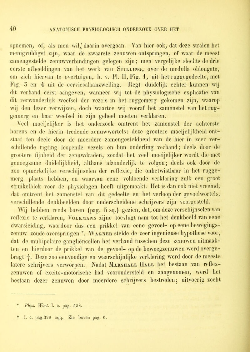 opnemen, of, als men wil,] daarin overgaan. Yan hier ook, dat deze stralen het menigvuldigst zijn, waar de zwaarste zenuwen ontspringen, of waar de meest zamengestelde zenuwverbindingen gelegen zijn; men vergelijke slechts de drie eerste afbeeldingen van het werk van Stilling, over de meduila oblongata, om zich hiervan te overtuigen, b. v. PI. II, Fig. 1, uit het ruggegedeelte, met Fig. o en 4 uit de cervicaalaanzwelling. liegt duidelijk echter kunnen wij dit verband eerst aangeven, wanneer wij tot de physiologische explicatie van dit verwonderlijk weefsel der vezels in het ruggemerg gekomen zijn, waarop wij den lezer verwijzen, doch waartoe wij vooraf het zamenstel van het rug- gemerg en haar weefsel in zijn geheel moeten verklaren. Veel moerdijker is het onderzoek omtrent het zamenstel der achterste horens en de hierin tredende zenuwwortels: deze grootere moeijelijkheid ont- staat ten deele door de meerdere zamengesteldheid van de hier in zeer ver- schillende rigting loopende vezels en hun onderling verband; deels door de grootere fijnheid der zenuwdraden, zoodat het veel moeijelijker wordt die met genoegzame duidelijkheid, althans afzonderlijk te voegen; deels ook door de zoo opmerkelijke verschijnselen der reflexie, die onbetwistbaar in het rugge- merg plaats hebben, en waarvan eene voldoende verklaring zulk een groot struikelblok voor de physiologen heeft uitgemaakt. Het is dan ook niet vreemd, dat omtrent het zamenstel van dit gedeelte en het verloop der gevoelwortels, verschillende denkbeelden door onderscheidene schrijvers zijn voorgesteld. Wij hebben reeds boven (pag. 5 sq.) gezien, dat, om deze verschijnselen van refiexie te verklaren, Volkmann zijne toevlugt nam tot het denkbeeld van eene dwarsleiding, waardoor dus een prikkel van eene gevoel- op eene bewegings- zenuw zoude overspringen *. Wagner stelde de zeer ingenieuse hypothese voor, dat de mullipolaire gangliëncellen het verband tusschen deze zenuwen uitmaak- ten en hierdoor de prikkel van de gevoel- op de beweegzenuwen werd overge- bragt *f\ Deze zoo eenvoudige en waarschijnlijke verklaring werd door de meeste latere schrijvers verworpen. Nadat Marshall Hall het bestaan van reflex- zenuwen of excito-motorische had voorondersteld en aangenomen, werd het bestaan dezer zenuwen door meerdere schrijvers bestreden; uitvoerig zocht * Phrjs. Wort. 1. c. pag. 528. t I. c. pag.398 sqq. Zie boven pag, 6,