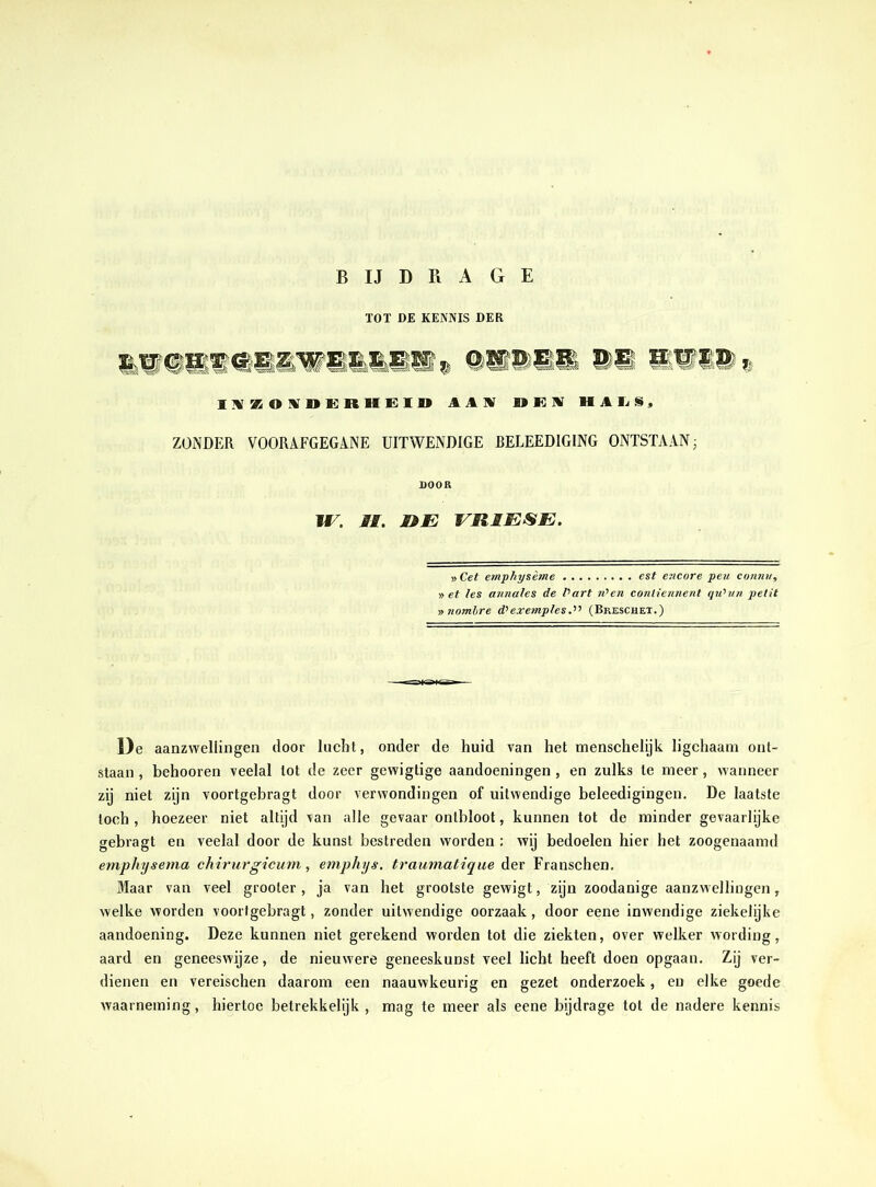 TOT DE KENNIS DER I W KOIDERHEID AAW B» K W HALS mmm % ZONDER VOORAFGEGANE UITWENDIGE BELEEDIGING ONTSTAAN; DOOR JE. II. HE ES11ESE. » Cet emphysème est encore peu connu, » et les annales de Part n>en contiennent qiPun petit » nombre d’exemples(Breschet.) De aanzwellingen door lucht, onder de huid van het menschelijk ligchaam ont- staan, behooren veelal lot de zeer gewigtige aandoeningen, en zulks te meer, wanneer zij niet zijn voortgebragt door verwondingen of uitwendige beleedigingen. De laatste toch , hoezeer niet altijd van alle gevaar ontbloot, kunnen tot de minder gevaarlijke gebragt en veelal door de kunst bestreden worden : wij bedoelen hier het zoogenaamd emphysema chirurgicum, emphys. traumatique der Franschen. Maar van veel grooler , ja van het grootste gewigt, zijn zoodanige aanzwellingen, welke worden voortgebragt, zonder uitwendige oorzaak, door eene inwendige ziekelijke aandoening. Deze kunnen niet gerekend worden tot die ziekten, over welker wording, aard en geneeswijze, de nieuwere geneeskunst veel licht heeft doen opgaan. Zij ver- dienen en vereischen daarom een naauwkeurig en gezet onderzoek, en elke goede waarneming, hiertoe betrekkelijk , mag te meer als eene bijdrage tot de nadere kennis