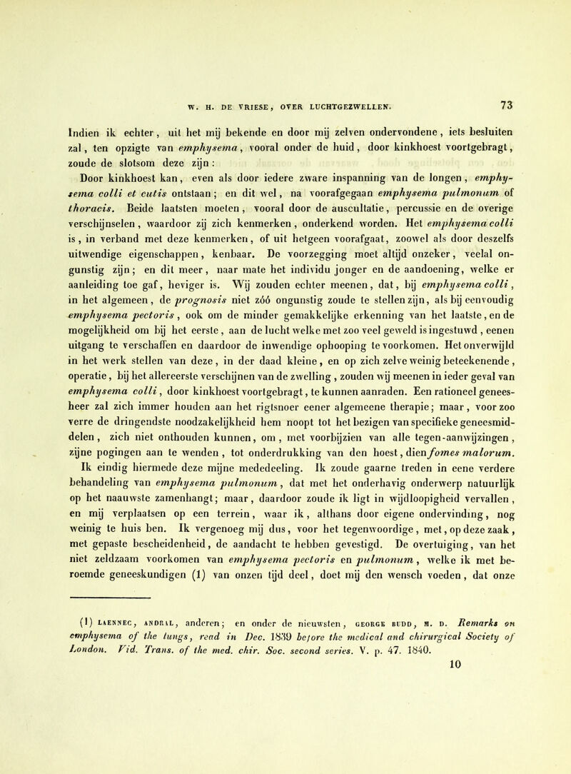 Indien ik echter , uit het mij bekende en door mij zelven ondervondene , iets besluiten zal, ten opzigte van emphysema, vooral onder de huid, door kinkhoest voortgebragt, zoude de slotsom deze zijn : Door kinkhoest kan, even als door iedere zware inspanning van de longen , emphy- sema colli et cutis ontstaan ; en dit wel, na voorafgegaan emphysema pulmonum of thoracis. Beide laatsten moeten, vooral door de auscultatie, percussie en de overige verschijnselen, waardoor zij zich kenmerken, onderkend worden. Het emphysema colli is, in verband met deze kenmerken, of uit hetgeen voorafgaat, zoowel als door deszelfs uitwendige eigenschappen, kenbaar. De voorzegging moet altijd onzeker, veelal on- gunstig zijn; en dit meer, naar mate het individu jonger en de aandoening, welke er aanleiding toe gaf, heviger is. Wij zouden echter meenen, dat, bij emphysema colli, in het algemeen, d e, pro gnosis niet zóó ongunstig zoude te stellen zijn, als bij eenvoudig emphysema peetoris , ook om de minder gemakkelijke erkenning van het laatste,en de mogelijkheid om bij het eerste, aan de lucht welke met zoo veel geweld is ingestuwd , eenen uitgang te verschaffen en daardoor de inwendige ophooping te voorkomen. Het onverwijld in het werk stellen van deze, in der daad kleine, en op zich zelve weinig beteekenende, operatie, bij het allereerste verschijnen van de zwelling , zouden wij meenen in ieder geval van emphysema colli, door kinkhoest voortgebragt, te kunnen aanraden. Een rationeel genees- heer zal zich immer houden aan het rigtsnoer eener algemeene therapie; maar, voorzoo verre de dringendste noodzakelijkheid hem noopt tot het bezigen van specifieke geneesmid- delen , zich niet onthouden kunnen, om, met voorbijzien van alle tegen-aanwijzingen , zijne pogingen aan te wenden, tot onderdrukking van den hoest, Aienfomes ma lorum. Ik eindig hiermede deze mijne mededeeling. Ik zoude gaarne treden in eene verdere behandeling van emphysema pulmonum, dat met het onderhavig onderwerp natuurlijk op het naauwste zamenhangt; maar, daardoor zoude ik ligt in wijdloopigheid vervallen, en mij verplaatsen op een terrein, waar ik, althans door eigene ondervinding, nog weinig te huis ben. Ik vergenoeg mij dus, voor het tegenwoordige , met, op deze zaak , met gepaste bescheidenheid, de aandacht te hebben gevestigd. De overtuiging, van het niet zeldzaam voorkomen van emphysema pectoris en pulmonum, welke ik met be- roemde geneeskundigen (I) van onzen tijd deel, doet mij den wensch voeden , dat onze (1) eaennec , awdral, anderen; en onder de niemvstcn, george bidd, h. d. Remarks on emphysema oj the lungs, read in I)ec. 1839 hef ore the medical and chirurgical Society of London. Vid. Trans, of the med. chir. Soc. second series. \'. p. 47. 1840. 10