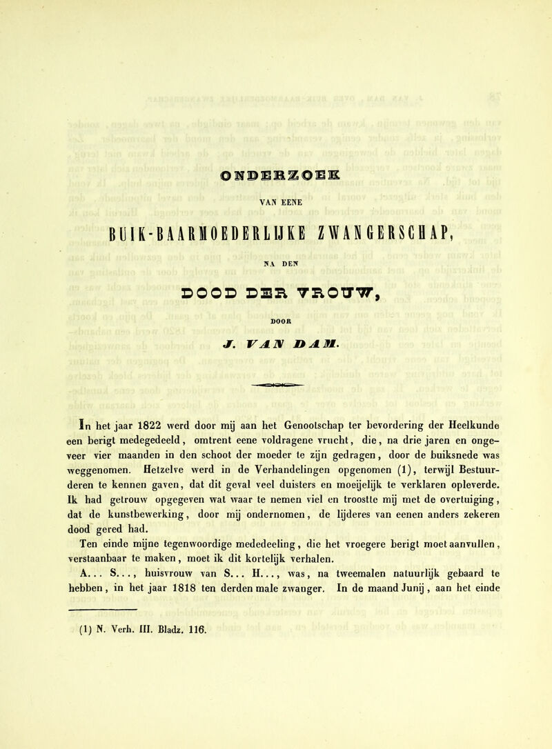 BIJIK-BAARHOËDERLIJEE ZWANGERSCHAP, WA DEW DOOD DSR TROTyTr, DOOR S. VAJX nJLM. In het jaar 1822 werd door mij aan het Genootschap ter bevordering der Heelkunde een berigt medegedeeld , omtrent eene voldragene vrucht, die, na drie jaren en onge- veer vier maanden in den schoot der moeder te zijn gedragen, door de huiksnede was weggenomen. Hetzelve werd in de Verhandelingen opgenomen (1), terwijl Bestuur- deren te kennen gaven, dat dit geval veel duisters en moeijelijk te verklaren opleverde. Ik had getrouw opgegeven wat waar te nemen viel en troostte mij met de overtuiging, dat de kunstbewerking, door mij ondernomen, de lijderes van eenen anders zekeren dood gered had. Ten einde mijne tegenwoordige mededeeling, die het vroegere berigt moet aanvullen, verstaanbaar te maken, moet ik dit kortelijk verhalen. A... S..., huisvrouw van S... H..., was , na tweemalen natuurlyk gebaard te hebben, in het jaar 1818 ten derden male zwanger. In de maand Junij , aan het einde (1) N. Verh. III. Bladz. 116.