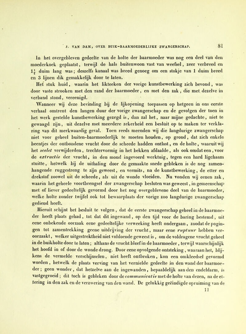 In het overgebleven gedeelte van de holte der baarmoeder was nog een deel van den moederkoek geplaatst, terwijl de hals buitenwoon vast van weefsel, zeer verbreed en 1* duim lang was; deszelfs kanaal was breed genoeg om een stokje van 1 duim breed en 3 lynen dik gemakkelijk door te laten. Het stuk huid, waarin het likteeken der vorige kunstbewerking zich bevond, was door vaste strooken met den rand der baarmoeder, en met den zak , die met dezelve in verband stond, vereenigd. Wanneer wij deze bevinding bij de lijkopening toepassen op hetgeen in ons eerste verhaal omtrent den langen duur der vorige zwangerschap en de gevolgen der toen in het werk gestelde kunstbewerking gezegd is, dan zal het, naar myne gedachte, niet te gewaagd zijn, uit dezelve met meerdere zekerheid een besluit op te maken ter verkla- ring van dit merkwaardig geval. Toen reeds meenden wij die langdurige zwangerschap niet voor geheel buiten-baarmoederlijk te moeten houden, op grond , dat zich enkele beentjes der ontbondene vrucht door de scheede hadden ontlast, en de holte, waaruit wij het sceUt verwijderden , trechtervormig in het bekken afdaalde, als ook omdat een , voor- de extractie der vrucht, in den mond ingevoerd werktuig, tegen een hard ligchaam stuitte, hetwelk bij de uithaling door de gemaakte snede gebleken is de nog zamen- hangende ruggestreng te zijn geweest, en vermits, na de kunstbewerking, de etter en drekstof zoowel uit de scheede, als uit de wonde vloeiden. Nu vonden wij eenen zak, waarin het geheele voortbrengsel der zwangerschap besloten was geweest, in gemeenschap met of liever gedeeltelijk gevormd door het nog overgeblevene deel van de baarmoeder, welke holte zonder twijfel ook tot bewaarplaats der vorige zoo langdurige zwangerschap gediend heeft. Hieruit schijnt het besluit te volgen, dat de eerste zwangerschap geheel in de baarmoe- der heeft plaats gehad, tot dat dit ingewand, op den tijd voor de haring bestemd, uit eene onbekende oorzaak eene gedeeltelijke verweeking heeft ondergaan, zoodat de pogin- gen tot zamentrekking geene uitdrijving der vrucht, maar eene ruptuur hebben ver- oorzaakt , welker uitgestrektheid niet voldoende gew eest is , om de voldragene vrucht geheel in de buikholte door te laten; althans de vrucht bleef in de baarmoeder , terwijl waarschijnlijk het hoofd in of door de wonde drong. Door eene opvolgende ontsteking , waaraan het, blij- kens de vermelde verschijnselen, niet heeft ontbroken, kon een omkleedsel gevormd worden, hetwelk de plaats verving van het vernielde gedeelte in den wand der baarmoe- der ; geen wonder, dat hetzelve aan de ingewanden, bepaaldelijk aan den endeldarm, is vastgegroeid; dit toch is gebleken door de met de holte van dezen, nadeet- iering in den zak en de verzwering van den wand. De gelukkig geëindigde opruiming van de 11
