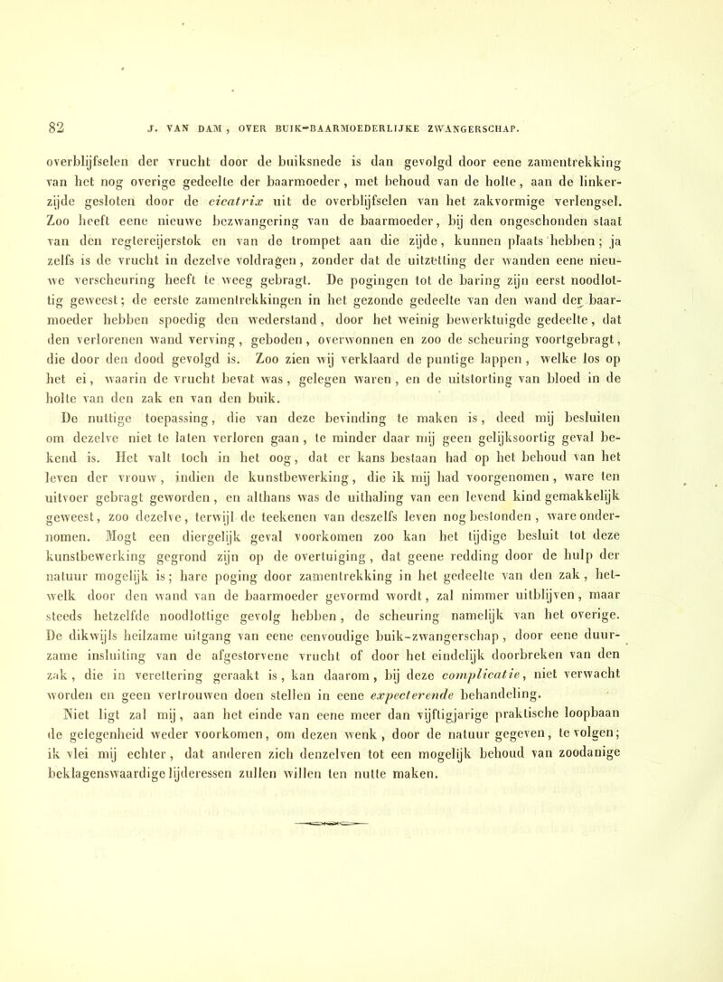 overblijfselen der vrucht door de biiiksnede is dan gevolgd door eene zanientrekking van het nog overige gedeelte der baarmoeder, met behoud van de holle, aan de linker- zijde gesloten door de cicatrix uit de overblijfselen van het zakvormige verlengsel. Zoo heeft eene nieuwe bezwangering van de baarmoeder, bij den ongeschonden staat van den legtereijerstok en van do trompet aan die zijde, kunnen plaats hebben; ja zelfs is de vrucht in dezelve voldragen, zonder dat de uitzetting der wanden eene nieu- we verscheuring heeft te weeg gebragt. De pogingen tot de baring zijn eerst noodlot- tig geweest; de eerste zarnenirekkingen in het gezonde gedeelte van den wand der baar- moeder hebben spoedig den wederstand, door het weinig bewerktuigde gedeelte, dat den verlorenen wand verving, geboden , overwonnen en zoo de scheuring voortgebragt, die door den dood gevolgd is. Zoo zien wij verklaard de puntige lappen , welke los op het ei, waarin de vrucht bevat was, gelegen waren, en de uitstorting van bloed in de holle van den zak en van den buik. De nuttige toepassing, die van deze bevinding te maken is, deed mij besluiten om dezelve niet te laten verloren gaan , te minder daar mij geen gelijksoortig geval be- kend is. Het valt toch in het oog, dat er kans bestaan had op het behoud van het leven der vrouw, indien de kunstbewerking, die ik mij had voorgenomen, ware ten uitvoer gebragt geworden , en althans was de uithaling van een levend kind gemakkelijk geweest, zoo dezelve, terwijl de teekenen van deszelfs leven nog bestonden , ware onder- nomen, Mogt een diergelijk geval voorkomen zoo kan het tijdige besluit tot deze kunstbewerking gegrond zijn op de overtuiging, dat geene redding door de hulp der natuur mogelijk is; hare poging door zanientrekking in hel gedeelte van den zak, het- welk door den wand van de baarmoeder gevormd wordt, zal nimmer uilblijven, maar steeds hetzelfde noodlottige gevolg hebben, de scheuring namelijk van het overige. De dikwijls heilzame uitgang van eene eenvoudige buik-zwangerschap , door eene duur- zame insluiting van de afgestorvene vrucht of door het eindelijk doorbreken van den z.'ik , die in vereltering geraakt is, kan daarom, bij deze complicatie^ niet verwacht worden en geen vertrouwen doen stellen in eene ex peet er'end e behandeling. Piiet ligt zal mij, aan het einde van eene meer dan vijftigjarige praktische loopbaan de gelegenheid weder voorkomen, om dezen wenk, door de natuur gegeven, te volgen; ik vlei mij echter, dat anderen zich denzelven tot een mogelijk behoud van zoodanige beklagenswaardige lijderessen zullen willen ten nutte maken.