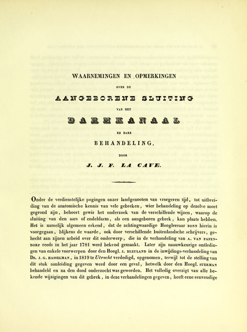 WAARNEMINGEN EN OPMERKINGEN OVER DE AJ11GE BOHE1TS SLÏÏITZU3 VAN DET EN HARE BEHANDELING, DOOR jr. ƒ. F. TLA. CA.VE. Onder de verdienstelijke pogingen onzer landgenooten van vroegeren tijd, tot uitbrei- ding van de anatomische kennis van vele gebreken, wier behandeling op dezelve moet gegrond zijn, behoort gewis het onderzoek van de verschillende wijzen, waarop de sluiting van den aars of endeldarm, als een aangeboren gebrek , kan plaats hebben. Het is namelijk algemeen erkend, dat de achtingwaardige Hoogleeraar bonn hierin is voorgegaan, blijkens de waarde, ook door verschillende buitenlandsche schrijvers, ge- hecht aan zijnen arbeid over dit onderwerp, die in de verhandeling van a. van papen- dorp reeds in het jaar 1781 werd bekend gemaakt. Later zijn naauwkeurige ontledin- gen van enkele voorwerpen door den Hoogl. j. beeuland in de inwijdings-verhandelingvan Ds. j. g. hasselman , in 1819 te Utrecht verdedigd, opgenomen, terwijl tot de stelling van dit stuk aanleiding gegeven werd door een geval, hetwelk door den Hoogl. suerman behandeld en na den dood onderzocht was geworden. Het volledig overzigt van alle be- kende wijzigingen van dit gebrek, in deze verhandelingen gegeven, heeft eene eenvoudige