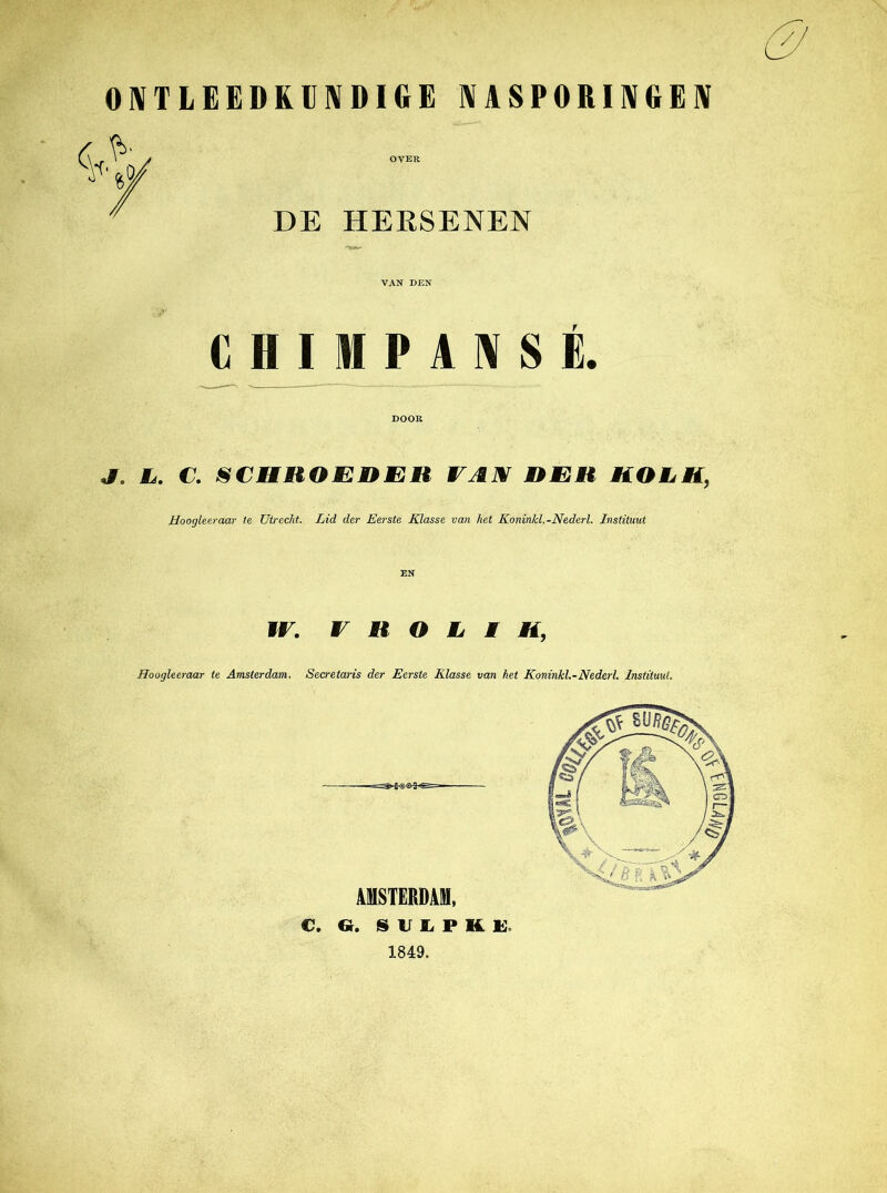 ONTLEEDKUNDIGE NASPORINGEN OVER DE HERSENEN VAN DEN I P A N S É. DOOR J. Mé. €. SCHROEDER VAN RER KOMti, Hoogleeraar te Utrecht. Lid der Eerste Klasse van het Koninkl.-Nederl. Instituut € H IF. V R O L I Mi, ffoogleeraar te Amsterdam. Secretaris der Eerste Klasse van het Koninkl.-Nederl. Instituut. AMSTERDAM, C. Gr. SULPKE. 1849.