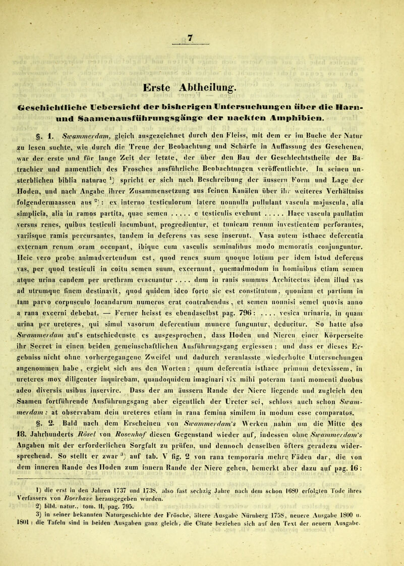 Erste Abtheilung. ftescliichtliclie Uefoerslelit der bisherigen Untersuchungen über die Ilarn- und Saanienausführungsgänge der nackten Amphibien. §. 1. Swammerdam, gleich ausgezeichnet durch den Fleiss, mit dem er im Buche der Natur zu lesen suchte, wie durch die Treue der Beobachtung und Schärfe in Auffassung des Gesehenen, war der erste und fiir lange Zeit der letzte, der über den Bau der Geschlechtstheile der Ba- trachier und namentlich des Frosches ausführliche Beobachtungen veröffentlichte. In seinen un- sterblichen biblia naturac *) spricht er sich nach Beschreibung der äussern Form und Lage der Hoden, und nach Angabe ihrer Zusammensetzung aus feinen Kanälen über ihr weiteres Verhältniss folgendermaassen aus1 2}: ex interno tcsticulornm latere nounulla pullulant vascula majuscula, alia simplicia, alia in ramos partita, quac seinen c testiculis evehunt Haec vascula paullatim versus renes, quibus testiculi incumbunt, progrediuntur, et tunicam renutn investientem perforantes, variisque ramis percursantcs, tandem in deferens vas sesc inserunt. Vasa autein isthaec deferentia externam renum oram occupant, ibique cum vasculis seminalibus modo memoratis conjunguntur. Ileic vero probe animadvertendum est, quod renes suum quoque lotium per idem istud deferens vas, per quod testiculi in coitu seinen suum, excernunt, quemadinodum in hoininibus etiam seinen atque urina candem per urethram evacuantur .... dum in ranis suinmus Architectus idem illud vas ad utrumque fiuem destinavit, quod quidem ideo forte sic est constitutum, quoniain et partium in tarn par\o corpusculo locandarum numerus erat contrahendus , et seinen nonnisi semel quovis anno a rana excerni debebat. — Ferner heisst es ebendaselbst pag. 796: .... vesica urinaria, in quam urina per ureteres, qui simul vasoruin deferentium munerc funguntur, deducitur. So hatte also Swammerdam auf’s entschiedenste es ausgesprochen, dass Hoden und Nieren einer Körperseite ihr Secret in einen beiden gemeinschaftlichen Ausführungsgang ergiessen ; und dass er dieses Er- gebnis nicht ohne vorhergegangene Zweifel und dadurch veranlasste wiederholte Untersuchungen angenommen habe, ergiebt sich aus den Worten: quum deferentia isthaec primuin detexissem, in ureteres mox diligenter inquirebam, quandoquidem imaginari vix mihi potcram lanti momenti duobus adeo diversis usibus inservire. Dass der am äussern Bande der Niere liegende und zugleich den Saamen fortführende Ausfiihrungsgang aber eigentlich der Ureter sei, schloss auch schon Swam- merdam : at observabam dein ureteres etiam in rana fcinina similem in niodum esse comparatos. §. 2. Bald nach dem Erscheinen von Sivammerdam’s Werken nahm um die Mitte des 18. Jahrhunderts RÖsel von Rusenhof diesen Gegenstand wieder auf, indessen ohne Swammerdam’s Angaben mit der erforderlichen Sorgfalt zu prüfen, und dennoch denselben öfters geradezu wider- sprechend. So stellt er zwar 3} auf tab. V fig. 2 von rana temporaria mehre Fäden dar, die von dem inneren Bande des Hoden zum imiern Bande der Niere gehen, bemerkt aber dazu auf pag. 16 : 1) die erst in den Jahren 1737 und 173S, also fast sechzig Jahre nach dem schon 1680 erfolgten Tode ihres Verfassers von Roerliave herausgegeben wurden. 2) hihi, natur., toni. II, pag. 795. 3) in seiner bekannten Naturgeschichte der Frösche, ältere Ausgabe Nürnberg 1758, neuere Ausgabe 1800 u. 1801: die Tafeln sind in beiden Ausgaben ganz gleich, die Citate beziehen sich auf den Text der neuern Ausgabe.