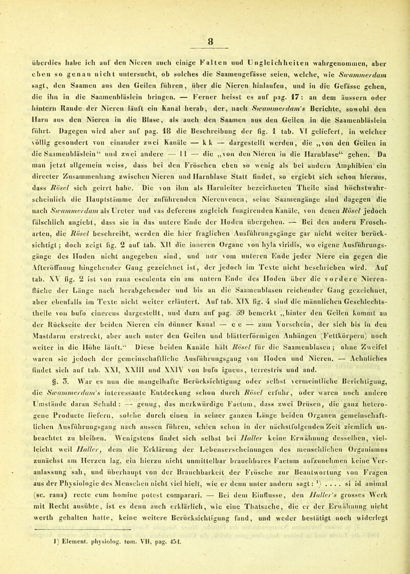 überdies habe ich auf den Nieren auch einige Falten und Ungleichheiten wahrgenommen, aber eben so genau nicht untersucht, ob solches die Saainengefässe seien, welche, wie Swamrnerdam sagt, den Saamen aus den Geilen führen, über die Nieren hiulaufen, und in die Gefässc gehen, die ihn in die Saamenbläslein bringen. — Ferner heisst es auf pag. 17: an dem äussern oder hintern Rande der Nieren läuft ein Kanal herab, der, nach Swam/nerda/n’s Berichte, sowohl den Harn aus den Nieren in die Blase, als auch den Saamen aus den Geilen in die Saamenbläslein führt. Dagegen wird aber auf pag. 18 die Beschreibung der fig. 1 tab. VI geliefert, in welcher völlig gesondert von einander zwei Kanäle — kk — dargestellt werden, die „von den Geilen in die Saamenbläslein“ und zwei andere — II — die „von den Nieren in die Harnblase“ gehen. Da man jetzt allgemein weiss, dass bei den Fröschen eben so wenig als bei andern Amphibien ein directer Zusammenhang zwischen Nieren und Harnblase Statt bildet, so ergiebt sicli schon hieraus, dass Hösel sich geirrt habe. Die von ihm als Harnleiter bezeichneten Theile sind höchstwahr- scheinlich die Hauptstämme der zuführenden Nierenvenen, seine Saamengänge sind dagegen die nach Swämmerdam als Ureter und vas deferens zugleich fungirenden Kanäle, von denen Hösel jedoch fälschlich angiebt, dass sie in das untere Ende der Hoden übergehen. •— Bei den andern Frosch- arten, die Hösel beschreibt, werden die hier fraglichen Ausführungsgänge gar nicht weiter berück- sichtigt; doch zeigt fig, 2 auf tab. XII die inneren Organe von hyla viridis, wo eigene Ausführungs- gänge des Hoden nicht angegeben sind, und nur vom unteren Ende jeder Niere ein gegen die Afteröffnung hingehender Gang gezeichnet ist, der jedoch im Texte nicht beschrieben wird. Auf tab. XV lig. 2 ist ton rana esculenta ein am untern Ende des Hoden über die vordere Nieren- fiächc der Länge nach herabgehender und bis an die Saamcnblasen reichender Gang gezeichnet, aber ebenfalls im Texte nicht weiter erläutert. Auf tab. XIX fig. 4 sind die männlichen Geschlechts- theile von bufo cinereus dargestellt, und dazu auf pag. 59 bemerkt „hinter den Geilen kommt an der Rückseite der beiden Nieren ein dünner Kanal — e e — zum Vorschein, der sich bis in den Mastdarm erstreckt, aber auch unter den Geilen und blätterförmigen Anhängen (Fettkörperu) noch weiter in die Höhe läuft.“ Diese beiden Kanäle hält Höscd für die Saameublasen ; ohne Zweifel waren sie jedoch der gemeinschaftliche Ausführungsgang von Hoden und Nieren. — Aehnliches findet sich auf tab. XXI, XXIII und XXIV von bufo igneus, terrestris und and. §. 5. War es nun die mangelhafte Berücksichtigung oder selbst vermeintliche Berichtigung, die Sioamme/da/n’s interessante Entdeckung schon durch Hösel erfuhr, oder waren noch andere Umstände daran Schuld: — genug, das merkwürdige Factum, dass zwei Drüsen, die ganz hetero- gene Produete liefern, solche durch einen in seiner ganzen Länge beiden Organen gemeinschaft- lichen Ausführungsgang nach aussen führen, schien schon in der nächstfolgenden Zeit ziemlich un- beachtet zu bleiben. Wenigstens findet sich selbst bei Haller keine Erwähnung desselben, viel- leicht weil Haller, dem die Erklärung der Lebenserscheinungen des menschlichen Organismus zunächst am Herzen lag, ein hierzu nicht unmittelbar brauchbares Factum aufzunehmen keine Ver- anlassung sah, und überhaupt von der Brauchbarkeit der Frösche zur Beantwortung von Fragen aus der Phy siologie des Menschen nicht viel hielt, wie er denn unter andern sagt: M .... si id animal (sc. rana) recte cum hominc potest comparari. — Bei dem Einflüsse, den Hallers grosses Werk mit Recht ausiible, ist es denn auch erklärlich, wie eine Thatsache, die er der Erwähnung nicht werth gehalten hatte, keine weitere Berücksichtigung fand, und weder bestätigt noch widerlegt 1) Element, physiolog. tom. VII, pag. 454.