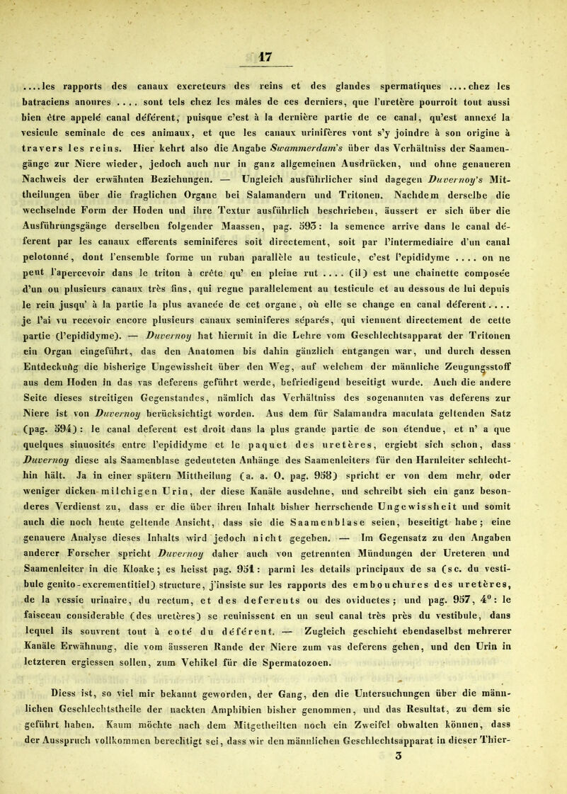 ....les rapports des canaux excreteurs des reins et des glandes spermatiques ....chez les batraciens anonres .... sont tels chez les mäles de ces derniers, que l’uretere pourroit tont aussi bien etre appele canal de'fe'rent, puisque c’est ä la derniere partie de ce canal, qu’est annexe la vesicule seminale de ces aniniaux, et que les canaux uriniferes vont s’y joindre ä son origine ä travers les reins. Hier kehrt also die Angabe Swammerdarris über das Verhältnis der Saamen- gänge zur Niere wieder, jedoch auch nur in ganz allgemeinen Ausdrücken, und ohne genaueren Nachweis der erwähnten Beziehungen. — Ungleich ausführlicher sind dagegen Duvernoy' s Mit- theilungen über die fraglichen Organe bei Salamandern und Tritonen. Nachdem derselbe die wechselnde Form der Hoden und ihre Textur ausführlich beschrieben, äussert er sich über die Ausführungsgänge derselben folgender Maassen, pag. 593: la semence arrive dans le canal de- ferent par les canaux efferents seminiferes soit directement, soit par l’intermediaire d’un canal pelotonne, dont l’ensemble forme un ruban parallele au testicule, c’est l’epididyme .... on ne peut l’apercevoir dans le triton ä crete qu’ en pleine rut .... (il) est une chainette compose'e d’un ou plusieurs canaux tres üns, qui regne parallelement au testicule et au dessous de lui depuis le rein jusqu’ ä la partie la plus avance'e de cet Organe , oü eile se change en canal deferent.... je l’ai vu recevoir encore plusieurs canaux seminiferes separe's, qui viennent directement de cette partie (l’epididyme). — Duvernoy hat hiermit in die Lehre vom Geschlechtsapparat der Tritonen ein Organ eingeführt, das den Anatomen bis dahin gänzlich entgangen war, und durch dessen Entdeckuflg die bisherige Ungewissheit über den Weg, auf welchem der männliche Zeugun^sstolf aus dem Hoden in das vas deferens geführt werde, befriedigend beseitigt wurde. Auch die andere Seite dieses streitigen Gegenstandes, nämlich das Verhältniss des sogenannten vas deferens zur Niere ist von Duvernoy berücksichtigt worden. Aus dem für Salamandra maculata geltenden Satz (pag. 594): le canal deferent est droit dans la plus grande partie de son etendue, et n’ a que quelques sinuosite's entre l’epididyme et le paquet des ur et eres, ergiebt sich schon, dass Duvernoy diese als Saamenblase gedeuteten Anhänge des Saamenleiters für den Harnleiter schlecht- hin hält. Ja in einer spätem Mittheilung (a. a. O. pag. 958) spricht er von dem mehr oder weniger dicken milchigen Urin, der diese Kanäle ausdehne, und schreibt sieh ein ganz beson- deres Verdienst zu, dass er die über ihren Inhalt bisher herrschende Ungewissheit und somit auch die noch heute geltende Ansicht, dass sie die Saamenblase seien, beseitigt habe; eine genauere Analyse dieses Inhalts wird jedoch nicht gegeben. — Im Gegensatz zu den Angaben anderer Forscher spricht Duvernoy daher auch von getrennten Mündungen der Ureteren und Saamenleiter in die Kloake; es heisst pag. 951: parini les details principaux de sa (sc. du Vesti- büle genito-exerementitiel) structure, j’insiste sur les rapports des embouchures des ureteres, de la vessie urinaire, du rectum, et des defereuts ou des oviductes ; und pag. 957, 4°: le faisceau considerable (des ureteres) se reuinissent en un seul canal tres pres du Vestibüle, dans lequel ils souvrent tont ä cote' du defe'rent. — Zugleich geschieht ebendaselbst mehrerer Kanäle Erwähnung, die vom äusseren Rande der Niere zum vas deferens gehen, und den Urin in letzteren ergiessen sollen, zum Vehikel für die Spermatozoen. Diess ist, so viel mir bekannt geworden, der Gang, den die Untersuchungen über die männ- lichen Geschlechtstheile der nackten Amphibien bisher genommen, und das Resultat, zu dem sie geführt haben. Kaum möchte nach dem Mitgetheilten noch ein Zweifel obwalten können, dass der Ausspruch vollkommen berechtigt sei, dass wir den männlichen Geschlechtsapparat in dieser Thier- 3