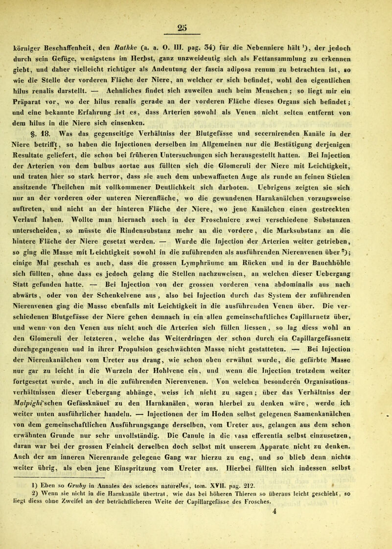 körniger Beschaffenheit, den Rathke (a. a. O. III. pag. 34) für die Nebenniere hält der jedoch durch sein Gefüge, wenigstens im HerJjst, ganz unzweideutig sich als Fettansammlung zu erkennen giebt, und daher vielleicht richtiger als Andeutung der fascia adiposa renum zu betrachten ist, so wie die Stelle der vorderen Fläche der Niere, an welcher er sich befindet, wohl den eigentlichen hilus renalis darstellt. — Aelinliches findet sich zuweilen auch beim Menschen ; so liegt mir ein Präparat vor, wo der hilus renalis gerade an der vorderen Fläche dieses Organs sich befindet; und eine bekannte Erfahrung Jst es, dass Arterien sowohl als Venen nicht selten entfernt von dem hilus in die Niere sich einsenken. §. 18. Was das gegenseitige Verhältniss der Blutgefässe und secernirenden Kanäle in der Niere betrifft, so haben die Injectionen derselben im Allgemeinen nur die Bestätigung derjenigen Resultate geliefert, die schon bei früheren Untersuchungen sich herausgestellt hatten. Bei Injection der Arterien von dem bulbus aortae aus füllten sich die Glomeruli der Niere mit Leichtigkeit, und traten liier so stark hervor, dass sie auch dem unbewaffneten Auge als runde an feinen Stielen ansitzende Theilchen mit vollkommener Deutlichkeit sich darboten. Uebrigens zeigten sie sich nur an der vorderen oder unteren Nierenfläche, wo die gewundenen Harnkanälchen vorzugsweise auftreten, und nicht an der hinteren Fläche der Niere, wo jene Kanälchen einen gestreckten Verlauf haben. Wollte man hiernach auch in der Froschniere zwei verschiedene Substanzen unterscheiden, so müsste die Rindensubstanz mehr an die vordere, die Marksubstanz an die hintere Fläche der Niere gesetzt werden. — Wurde die Injection der Arterien weiter getrieben, so ging die Masse mit L eichtigkeit sowohl in die zuführenden als ausführenden Nierenvenen über s); einige Mal geschah es auch, dass die grossen Lymphräume am Rücken und in der Bauchhöhle sich füllten, ohne dass es jedoch gelang die Stellen nachzuweisen, an welchen dieser Uebergang Statt gefunden hatte, — Bei Injection von der grossen vorderen vena abdominalis aus nach abwärts, oder von der Schenkelvene aus, also bei Injection durch das System der zuführenden Nierenvenen ging die Masse ebenfalls mit Leichtigkeit in die ausführenden Venen über. Die ver- schiedenen Blutgefässe der Niere gehen demnach in ein allen gemeinschaftliches Capillarnetz über, und wenir von den Venen aus nicht auch die Arterien sich füllen liessen , so lag diess wohl an den Glomeruli der letzteren, welche das Weiterdringen der schon durch ein Capillargefässnetz durchgegangenen und in ihrer Propulsion geschwächten Masse nicht gestatteten. — Bei Injection der Nierenkanälchen vorn Ureter aus drang, wie schon oben erwähnt wurde, die gefärbte Masse nur gar zu leicht in die Wurzeln der Hohlvene ein, und wenn die Injection trotzdem weiter fortgesetzt wurde, auch in die zuführenden Nierenvenen. Von welchen besonderen Organisations- verhältnissen dieser Uebergang abhänge, weiss ich nicht zu sagen; über das Verhältniss der Malpighi’sehen Gefässknäuel zu den Harnkanälen, woran hierbei zu denken wäre, werde ich weiter unten ausführlicher handeln. -— Injectionen der im Hoden selbst gelegenen Saamenkanälchen von dem gemeinschaftlichen Ausführungsgange derselben, vom Ureter aus, gelangen aus dem schon erwähnten Grunde nur sehr unvollständig. Die Canule in die vasa efferentia selbst einzusetzen, daran war bei der grossen Feinheit derselben doch selbst mit unserem Apparate nicht zu denken. Auch der am inneren Nierenrande gelegene Gang war hierzu zu eng, und so blieb denn nichts weiter übrig, als eben jene Einspritzung vom Ureter aus. Hierbei füllten sich indessen selbst 1) Eben so Gruby in Annales des Sciences naturelles, toin. XVII. pag. 212. 2) Wenn sie nicht in die Harnkanäle übertrat, wie das bei höheren Thieren so überaus leicht geschieht, so liegt diess ohne Zweifel an der beträchtlicheren Weite der Capillargefässe des Frosches. 4