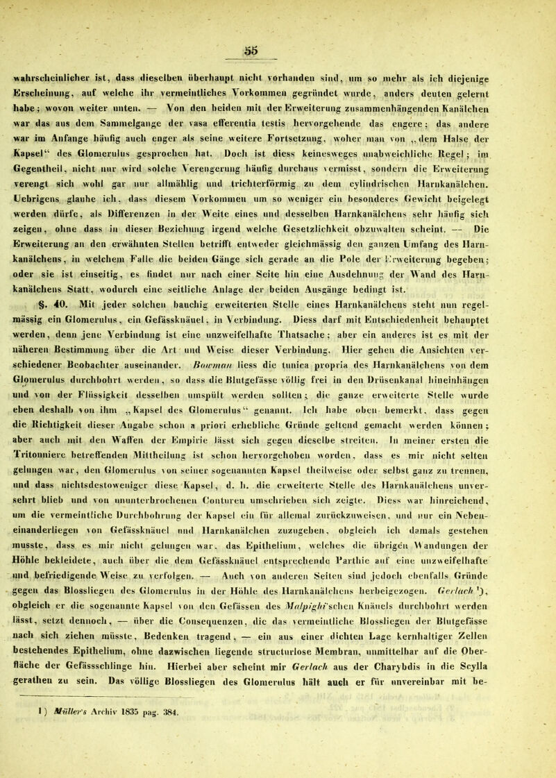 wahrscheinlicher ist, dass dieselben überhaupt nicht vorhanden sind, mn so mehr als ich diejenige Erscheinung, auf welche ihr vermeintliches Vorkommen gegründet wurde, anders deuten gelernt habe; wovon weiter unten. — Von den beiden mit der Erweiterung zusammenhängenden Kanälchen war das aus dem Sammelgange der vasa efferentia testis hervorgehende das engere; das andere war im Anfänge häufig auch enger als seine weitere Fortsetzung, woher man von „dem Halse der Kapsel“ des Glomerulus gesprochen hat. Doch ist diess keinesweges unabweichliche Regel ; im Gegentheil, nicht nur wird solche Verengerung häufig durchaus vermisst, sondern die Erweiterung verengt sich wohl gar nur allmählig und trichterförmig zu dem cylindrisehcn Harnkanälchen. Uebrigens glauhe ich, dass diesem Vorkommen um so weniger ein besonderes Gewicht beigelegt werden dürfe, als Differenzen in der Weite eines und desselben Harnkanälchens sehr häufig sich zeigen, ohne dass in dieser Beziehung irgend welche Gesetzlichkeit obzuwalten scheint. — Die Erweiterung an den erwähnten Stellen betrifft entweder gleichmässig den ganzen Umfang des Harn- kanälchens, in welchem Falle die beiden Gänge sich gerade an die Pole der Erweiterung begeben; oder sie ist einseitig, es findet nur nach einer Seite hin eine Ausdehnung der Wand des Harn- kanälchens Statt, wodurch eine seitliche Anlage der beiden Ausgänge bedingt ist. §. 40. Mit jeder solchen bauchig erweiterten Stelle eines Harnkanälchens steht nun regel- mässig ein Glomerulus, ein Gefässknäuel, in Verbindung. Diess darf mit Entschiedenheit behauptet werden, denn jene Verbindung ist eine unzweifelhafte Thatsaclie ; aber ein anderes ist es mit der näheren Bestimmung über die Art und Weise dieser Verbindung. Hier gehen die Ansichten ver- schiedener Beobachter auseinander. Bowmcm Jiess die tunica propria des Harnkanälchens von dem Glomerulus durchbohrt werden, so dass die Blutgefässe völlig frei in den Drüsenkanal hineinhängen und von der Flüssigkeit desselben umspült werden sollten; die ganze erweiterte Stelle wurde eben deshalb von ihm „Kapsel des Glomerulus“ genannt. Ich habe oben bemerkt, dass gegen die Richtigkeit dieser Angabe schon a priori erhebliche Gründe geltend gemacht werden können; aber auch mit den Waffen der Empirie lässt sich gegen dieselbe streiten. In meiner ersten die 'lritonniere betreffenden Mittheilung ist schon hervorgehoben worden, dass es mir nicht selten gelungen war, den Glomerulus von seiner sogenannten Kapsel theilweise oder selbst ganz zu trennen, und dass nichtsdestoweniger diese Kapsel, d. h. die erweiterte Stelle des Harnkanälchens unver- sehrt blieb und von ununterbrochenen Contureu umschrieben sich zeigte. Diess war hinreichend, um die vermeintliche Durchbohrung der Kapsel ein für allemal zurückzuweisen, und nur ein JNebeu- einanderiiegen von Gefässknäuel und Harnkanälchen zuzugeben, obgleich ich damals gestehen musste, dass es mir nicht gelungen war, das Epithelium, welches die übrigen Wandungen der Höhle bekleidete, auch über die dem Gefässknäuel entsprechende Parthie auf eine unzweifelhafte und befriedigende Weise zu verfolgen. — Auch von anderen Seiten sind jedoch ebenfalls Gründe gegen das Blossliegen des Glomerulus in der Höhle des Harnkanälchens herbeigezogen, (lei lach ’j, obgleich er die sogenannte Kapsel von den Gefässen des Mri/pighi’scheii Knäuels durchbohrt werden lässt, setzt dennoch, — über die Consequenzen, die das vermeintliche Blossliegeu der Blutgefässe nach sich ziehen müsste, Bedenken tragend, — ein aus einer dichten Lage kernhaltiger Zellen bestehendes Epithelium, ohne dazwischen liegende structurlose Membran, unmittelbar auf die Ober- fläche der Gefässsclilinge hin. Hierbei aber scheint mir Gerlach aus der Charybdis in die Scylla geratheu zu sein. Das völlige Blossliegen des Glomerulus hält auch er für unvereinbar mit be-