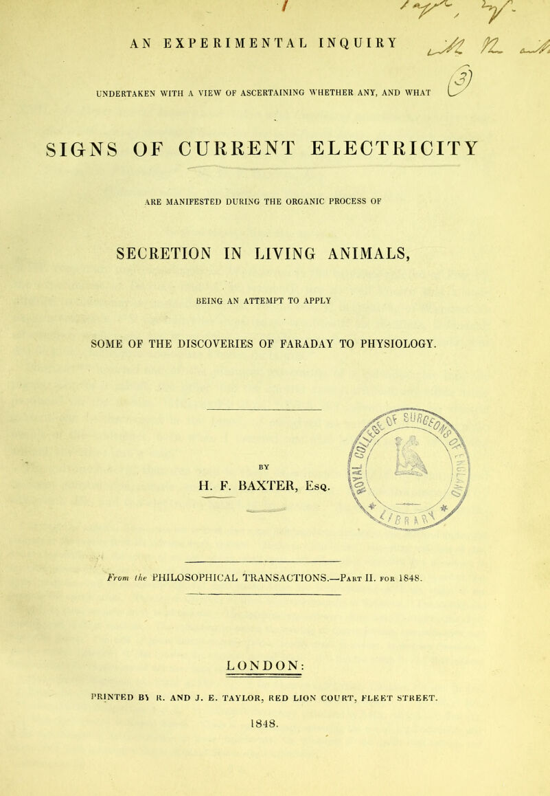 Y- AN I EXPERIMENTAL INQUIRY uJZ UNDERTAKEN WITH A VIEW OF ASCERTAINING WHETHER ANY, AND WHAT SIGNS OF CURRENT ELECTRICITY ARE MANIFESTED DURING THE ORGANIC PROCESS OF SECRETION IN LIVING ANIMALS, BEING AN ATTEMPT TO APPLY SOME OF THE DISCOVERIES OF FARADAY TO PHYSIOLOGY. From the PHILOSOPHICAL TRANSACTIONS.—Part II. for 1848. LONDON: PRINTED R. AND J. E. TAYLOR, RED LION COURT, FLEET STREET. 1848.