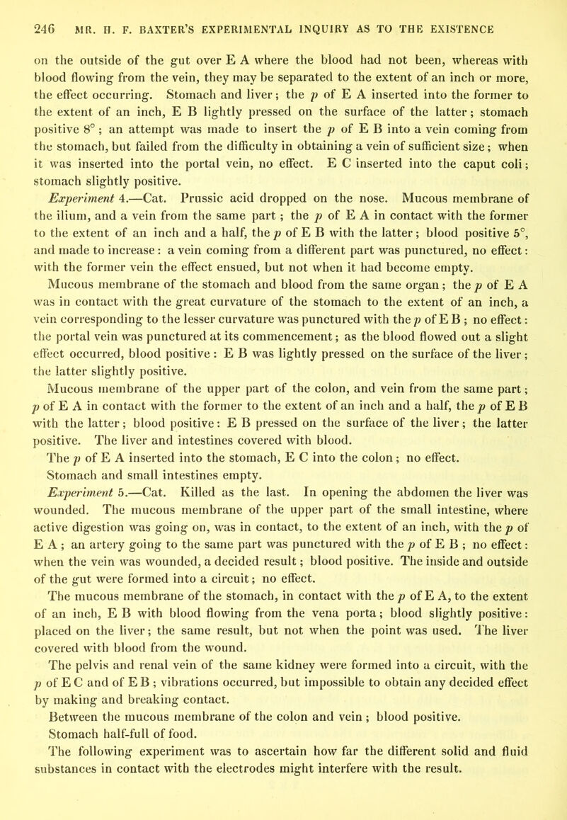 on the outside of the gut over E A where the blood had not been, whereas with blood flowing from the vein, they may be separated to the extent of an inch or more, the effect occurring. Stomach and liver; the /? of E A inserted into the former to the extent of an inch, E B lightly pressed on the surface of the latter; stomach positive 8°; an attempt was made to insert the of E B into a vein coming from the stomach, but failed from the difficulty in obtaining a vein of sufficient size; when it was inserted into the portal vein, no effect. E C inserted into the caput coli; stomach slightly positive. Experiment 4.—Cat. Prussic acid dropped on the nose. Mucous membrane of the ilium, and a vein from the same part; the p of E A in contact with the former to the extent of an inch and a half, the of E B with the latter; blood positive 5°, and made to increase: a vein coming from a different part was punctured, no effect: with the former vein the effect ensued, but not when it had become empty. Mucous membrane of the stomach and blood from the same organ; the p of E A was in contact with the great curvature of the stomach to the extent of an inch, a vein corresponding to the lesser curvature was punctured with the p of E B ; no effect: the portal vein was punctured at its commencement; as the blood flowed out a slight effect occurred, blood positive : E B was lightly pressed on the surface of the liver; the latter slightly positive. Mucous membrane of the upper part of the colon, and vein from the same part; of E A in contact with the former to the extent of an inch and a half, the jo of E B with the latter; blood positive: E B pressed on the surface of the liver; the latter positive. The liver and intestines covered with blood. The p of E A inserted into the stomach, E C into the colon; no effect. Stomach and small intestines empty. Experiment 5.—Cat. Killed as the last. In opening the abdomen the liver was wounded. The mucous membrane of the upper part of the small intestine, where active digestion was going on, was in contact, to the extent of an inch, with the p of E A ; an artery going to the same part was punctured with the jo of E B ; no effect: when the vein was wounded, a decided result; blood positive. The inside and outside of the gut were formed into a circuit; no effect. The mucous membrane of the stomach, in contact with the/? of E A, to the extent of an inch, E B with blood flowing from the vena porta; blood slightly positive: placed on the liver; the same result, but not when the point was used. The liver covered with blood from the wound. The pelvis and renal vein of the same kidney were formed into a circuit, with the /? of E C and of E B ; vibrations occurred, but impossible to obtain any decided effect by making and breaking contact. Between the mucous membrane of the colon and vein ; blood positive. Stomach half-full of food. The following experiment was to ascertain how far the different solid and fluid substances in contact with the electrodes might interfere with the result.