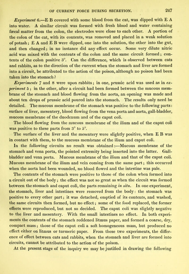 Experiment 6.—E B covered with some blood from the cat, was dipped with E A into water. A similar circuit was formed with fresh blood and water containing faecal matter from the colon, the electrodes were close to each other. A portion of the colon of the cat, with its contents, was removed and placed in a weak solution of potash; E A and E B were dipped, one into the solution, the other into the gut, and then changed; in no instance did any effect occur. Some very dilute nitric acid was mixed with the contents of the colon and the same circuit formed; con- tents of the colon positive 3°. Can the difference, which is observed between cats and rabbits, as to the direction of the current when the stomach and liver are formed into a circuit, be attributed to the action of the poison, although no poison had been taken into the stomach ? Experiments 7 and 8 were upon rabbits; in one, prussic acid was used as in ex- periment 5 ; in the other, after a circuit had been formed between the mucous mem- brane of the stomach and blood flowing from the aorta, an opening was made and about ten drops of prussic acid poured into the stomach. The results only need be detailed. The mucous membrane of the stomach was positive to the following parts: surface of liver, mesentery, blood flowing from the vena porta and aorta, gall-bladder, mucous membrane of the duodenum and of the caput coli. The blood flowing from the mucous membrane of the ilium and of the caput coli was positive to these parts from 3° to 5°. The surface of the liver and the mesentery were slightly positive, when E B was in contact with them, to the mucous membrane of the ilium and caput coli. In the following circuits no result was obtained:—Mucous membrane of the stomach and vena porta, the pointed extremity being inserted into the latter. Gall- bladder and vena porta. Mucous membrane of the ilium and that of the caput coli. Mucous membrane of the ilium and vein coming from the same part; this occurred when the aorta had been wounded, no blood flowed and the intestine was pale. The contents of the stomach were positive to those of the colon when formed into a circuit out of the body; the effect was not so great as when the circuit was formed between the stomach and caput coli, the parts remaining in situ. In one experiment, the stomach, liver and intestines were removed from the body: the stomach was positive to every other part; it was detached, emptied of its contents, and washed, the same circuits then formed, but no effect; some of the food replaced, the former effects were reproduced, but not so decided. The caput coli was slightly negative to the liver and mesentery. With the small intestines no effect. In both experi- ments the contents of the stomach reddened litmus paper, and formed a coarse, dry, compact mass; those of the caput coli a soft homogeneous mass, but produced no effect either on litmus or turmeric paper. From these two experiments, the differ- ence of effect between cats and rabbits, when the stomach and liver are formed into circuits, cannot be attributed to the action of the poison. At the present stage of the inquiry we may be justified in drawing the following