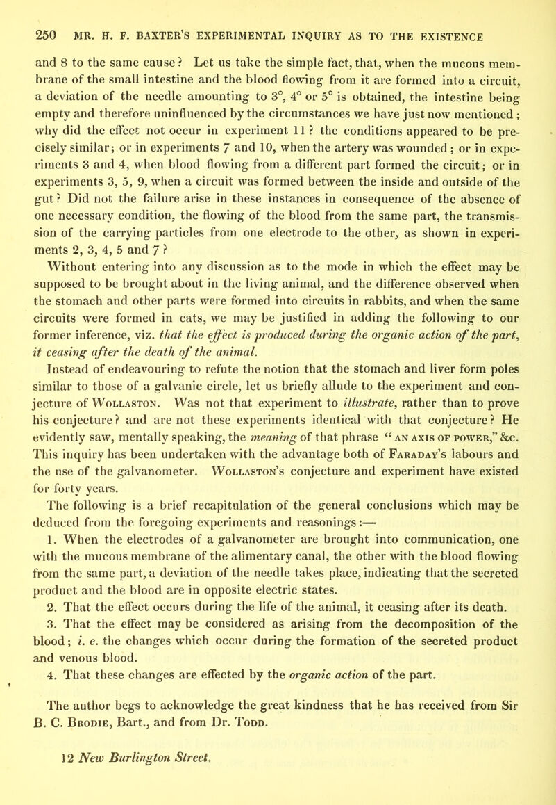 and 8 to the same cause ? Let us take the simple fact, that, when the mucous mem- brane of the small intestine and the blood flowing from it are formed into a circuit, a deviation of the needle amounting to 3°, 4° or 5° is obtained, the intestine being empty and therefore uninfluenced by the circumstances we have just now mentioned ; why did the effect not occur in experiment 11 ? the conditions appeared to be pre- cisely similar; or in experiments 7 and 10, when the artery was wounded; or in expe- riments 3 and 4, when blood flowing from a different part formed the circuit; or in experiments 3, 5, 9, when a circuit was formed between the inside and outside of the gut ? Did not the failure arise in these instances in consequence of the absence of one necessary condition, the flowing of the blood from the same part, the transmis- sion of the carrying particles from one electrode to the other, as shown in experi- ments 2, 3, 4, 5 and 7 ? Without entering into any discussion as to the mode in which the effect may be supposed to be brought about in the living animal, and the difference observed when the stomach and other parts were formed into circuits in rabbits, and when the same circuits were formed in cats, we may be justified in adding the following to our former inference, viz. that the effect is produced during the organic action of the part, it ceasing after the death of the animal. Instead of endeavouring to refute the notion that the stomach and liver form poles similar to those of a galvanic circle, let us briefly allude to the experiment and con- jecture of Wollaston. Was not that experiment to illustrate, rather than to prove his conjecture? and are not these experiments identical with that conjecture? He evidently saw, mentally speaking, the meaning of tliat phrase “ an axis of power,” &c. This inquiry has been undertaken with the advantage both of Faraday’s labours and the use of the galvanometer. Wollaston’s conjecture and experiment have existed for forty years. The following is a brief recapitulation of the general conclusions which may be deduced from the foregoing experiments and reasonings:— 1. When the electrodes of a galvanometer are brought into communication, one with the mucous membrane of the alimentary canal, the other with the blood flowing from the same part, a deviation of the needle takes place, indicating that the secreted product and the blood are in opposite electric states. 2. That the effect occurs during the life of the animal, it ceasing after its death. 3. That the effect may be considered as arising from the decomposition of the blood; i. e. tlie changes which occur during the formation of the secreted product and venous blood. 4. That these changes are effected by the organic action of the part. The author begs to acknowledge the great kindness that he has received from Sir B. C. Brodie, Bart., and from Dr. Todd. 12 New Burlington Street,
