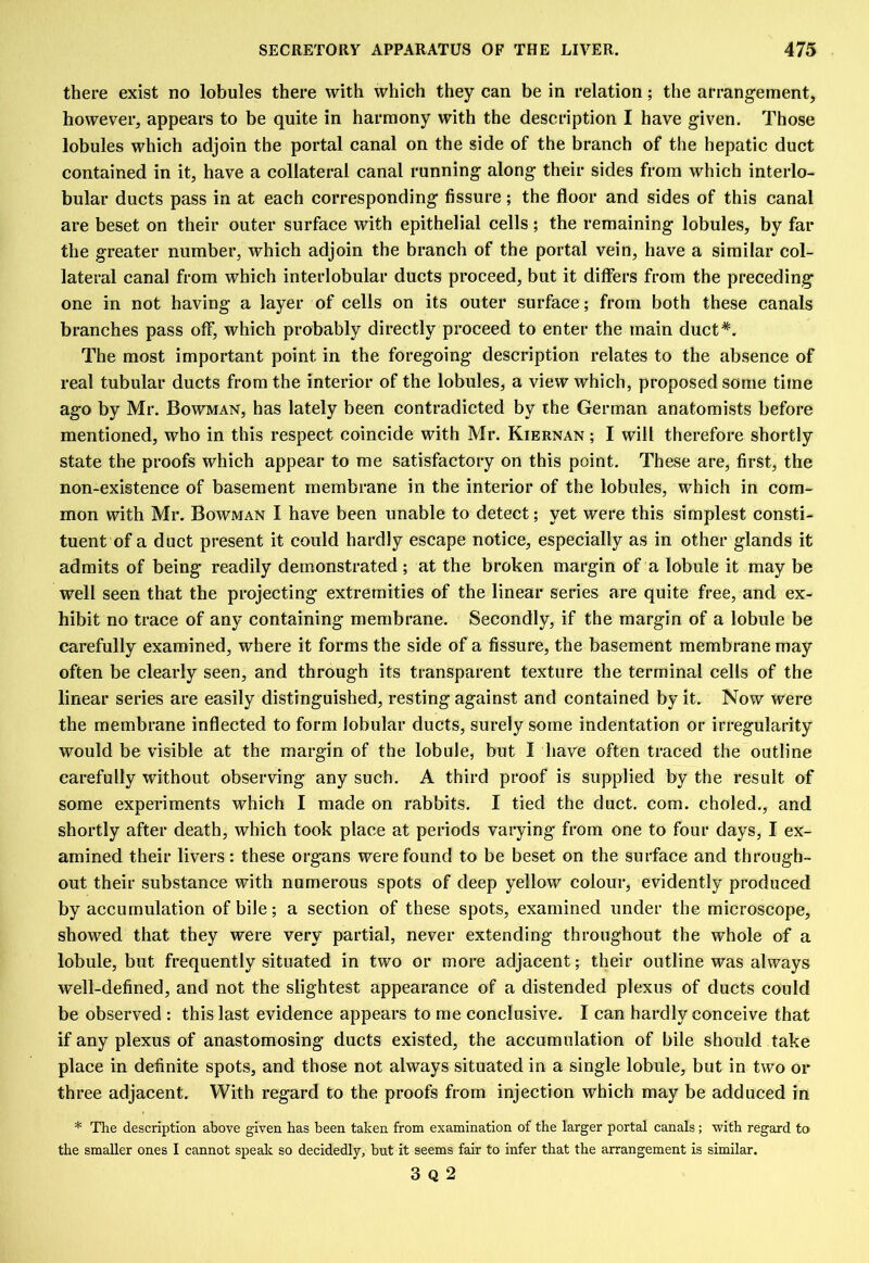 there exist no lobules there with which they can be in relation; the arrangement, however, appears to be quite in harmony with the description I have given. Those lobules which adjoin the portal canal on the side of the branch of the hepatic duct contained in it, have a collateral canal running along their sides from which interlo- bular ducts pass in at each corresponding fissure; the floor and sides of this canal are beset on their outer surface with epithelial cells ; the remaining lobules, by far the greater number, which adjoin the branch of the portal vein, have a similar col- lateral canal from which interlobular ducts proceed, but it differs from the preceding one in not having a layer of cells on its outer surface; from both these canals branches pass off, which probably directly proceed to enter the main duct*. The most important point in the foregoing description relates to the absence of real tubular ducts from the interior of the lobules, a view which, proposed some time ago by Mr. Bowman, has lately been contradicted by the German anatomists before mentioned, who in this respect coincide with Mr. Kiernan ; I will therefore shortly state the proofs which appear to me satisfactory on this point. These are, first, the non-existence of basement membrane in the interior of the lobules, which in com- mon with Mr. Bowman I have been unable to detect; yet were this simplest consti- tuent of a duct present it could hardly escape notice, especially as in other glands it admits of being readily demonstrated ; at the broken margin of a lobule it may be well seen that the projecting extremities of the linear series are quite free, and ex- hibit no trace of any containing membrane. Secondly, if the margin of a lobule be carefully examined, where it forms the side of a fissure, the basement membrane may often be clearly seen, and through its transparent texture the terminal cells of the linear series are easily distinguished, resting against and contained by it. Now were the membrane inflected to form lobular ducts, surely some indentation or irregularity would be visible at the margin of the lobule, but I have often traced the outline carefully without observing any such. A third proof is supplied by the result of some experiments which I made on rabbits. I tied the duct. com. eholed., and shortly after death, which took place at periods varying from one to four days, I ex- amined their livers: these organs were found to be beset on the surface and through- out their substance with numerous spots of deep yellow colour, evidently produced by accumulation of bile; a section of these spots, examined under the microscope, showed that they were very partial, never extending throughout the whole of a lobule, but frequently situated in two or more adjacent; their outline was always well-defined, and not the slightest appearance of a distended plexus of ducts could be observed : this last evidence appears to me conclusive. I can hardly conceive that if any plexus of anastomosing ducts existed, the accumulation of bile should take place in definite spots, and those not always situated in a single lobule, but in two or three adjacent. With regard to the proofs from injection which may be adduced in * The description above given has been taken from examination of the larger portal canals; with regard to the smaller ones I cannot speak so decidedly, but it seems fair to infer that the arrangement is similar. 3 Q 2