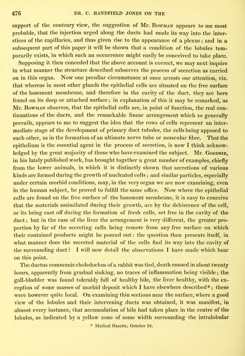 support of the contrary view, the suggestion of Mr. Bowman appears to me most probable, that the injection urged along the ducts had made its way into the inter- stices of the capillaries, and thus given rise to the appearance of a plexus; and in a subsequent part of this paper it will be shown that a condition of the lobules tem- porarily exists, in which such an occurrence might easily be conceived to take place. Supposing it then conceded that the above account is correct, we may next inquire in what manner the structure described subserves the process of secretion as carried on in this organ. Now one peculiar circumstance at once arrests our attention, viz. that whereas in most other glands the epithelial cells are situated on the free surface of the basement membrane, and therefore in the cavity of the duct, they are here found on its deep or attached surface; in explanation of this it may be remarked, as Mr. Bowman observes, that the epithelial cells are, in point of function, the real con- tinuations of the ducts, and the remarkable linear arrangement which so generally prevails, appears to me to suggest the idea that the rows of cells represent an inter- mediate stage of the development of primary duct tubules, the cells being apposed to each other, as in the formation of an ultimate nerve tube or muscular fibre. That the epithelium is the essential agent in the process of secretion, is now I think acknow- ledged by the great majority of those who have examined the subject. Mr. Goodsir, in his lately published work, has brought together a great number of examples, chiefly from the lower animals, in which it is distinctly shown that secretions of various kinds are formed during the growth of nucleated cells ; and similar particles, especially under certain morbid conditions, may, in the very organ we are now examining, even in the human subject, be proved to fulfill the same office. Now where the epithelial cells are found on the free surface of the basement membrane, it is easy to conceive that the materials assimilated during their growth, are by the dehiscence of the cell, or its being cast off during the formation of fresh cells, set free in the cavity of the duct; but in the case of the liver the arrangement is very different, the greater pro- portion by far of the secreting cells being remote from any free surface on which their contained products might be poured out: the question then presents itself, in what manner does the secreted material of the cells find its way into the cavity of the surrounding duct? I will now detail the observations I have made which bear on this point. The ductus communis choledochus of a rabbit was tied, death ensued in about twenty hours, apparently from gradual sinking, no traces of inflammation being visible; the gall-bladder was found tolerably full of healthy bile, the liver healthy, with the ex- ception of some masses of morbid deposit which I have elsewhere described*; these were however quite local. On examining thin sections near the surface, where a good view of the lobules and their intervening ducts was obtained, it was manifest, in almost every instance, that accumulation of bile had taken place in the centre of the lobules, as indicated by a yellow zone of some width surrounding the intralobular * Medical Gazette, October 24.