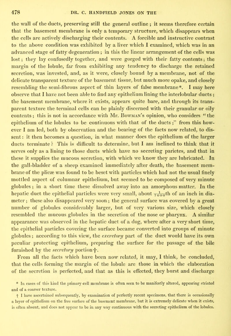 the wall of the ducts, preserving still the general outline ; it seems therefore certain that the basement membrane is only a temporary structure, which disappears when the cells are actively discharging their contents. A forcible and instructive contrast to the above condition was exhibited by a liver which I examined, which was in an advanced stage of fatty degeneration ; in this the linear arrangement of the cells was lost; they lay confusedly together, and were gorged with their fatty contents; the margin of the lobule, far from exhibiting any tendency to discharge the retained secretion, was invested, and, as it were, closely bound by a membrane, not of the delicate transparent texture of the basement tissue, but much more opake, and closely resembling the semi-fibrous aspect of thin layers of false membrane*. I may here observe that I have not been able to find any epithelium lining the interlobular ducts ; the basement membrane, where it exists, appears quite bare, and through its trans- parent texture the terminal cells can be plainly discerned with their granular or oily contents; this is not in accordance with Mr. Bowman’s opinion, who considers “the epithelium of the lobules to be continuous with that of the ducts from this how- ever I am led, both by observation and the bearing of the facts now related, to dis- sent: it then becomes a question, in what manner does the epithelium of the larger ducts terminate ? This is difficult to determine, but I am inclined to think that it serves only as a lining to those ducts which have no secreting parietes, and that in these it supplies the mucous secretion, with which we know they are lubricated. In the gall-bladder of a sheep examined immediately after death, the basement mem- brane of the plicae was found to be beset with particles which had not the usual finely mottled aspect of columnar epithelium, but seemed to be composed of veiy minute globules ; in a short time these dissolved away into an amorphous matter. In the hepatic duct the epithelial particles were very small, about Toooth of an inch in dia- meter ; these also disappeared very soon ; the general surface was covered by a great number of globules considerably larger, but of very various size, which closely resembled the mucous globules in the secretion of the nose or pharynx. A similar appearance was observed in the hepatic duct of a dog, where after a very short time, the epithelial particles covering the surface became converted into groups of minute globules; according to this view, the excretory part of the duct would have its own peculiar protecting epithelium, preparing the surface for the passage of the bile furnished by the secretory portion'!'. From all the facts which have been now related, it may, I think, be concluded, that the cells forming the margin of the lobule are those in which the elaboration of the secretion is perfected, and that as this is effected, they burst and discharge * In cases of this kind the primary cell membrane is often seen to be manifestly altered, appearing striated and of a coarser texture. f I have ascertained subsequently, by examination of perfectly recent specimens, that there is occasionally a layer of epithelium on the free surface of the basement membrane, hut it is extremely delicate when it exists, is often absent, and does not appear to be in any way continuous with the secreting epithelium of the lobules.