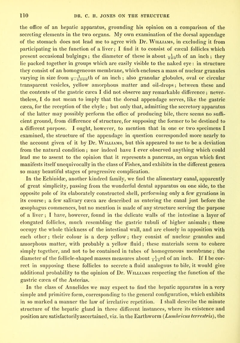 the office of an hepatic apparatus, grounding his opinion on a comparison of the secreting elements in the two organs. My own examination of the dorsal appendage of the stomach does not lead me to agree with Dr. Williams, in excluding it from participating in the function of a liver; I find it to consist of ceecal follicles which present occasional bulgings; the diameter of these is about ^^jth of an inch ; they lie packed together in groups which are easily visible to the naked eye: in structure they consist of an homogeneous membrane, which encloses a mass of nuclear granules varying in size from -9--410(joth of an inch ; also granular globules, oval or circular transparent vesicles, yellow amorphous matter and oil-drops; between these and the contents of the gastric caeca I did not observe any remarkable difference: never- theless, I do not mean to imply that the dorsal appendage serves, like the gastric caeca, for the reception of the chyle ; but only that, admitting the secretory apparatus of the latter may possibly perform the office of producing bile, there seems no suffi- cient ground, from difference of structure, for supposing the former to be destined to a different purpose. I ought, however, to mention that in one or two specimens I examined, the structure of the appendage in question corresponded more nearly to the account given of it by Dr. Williams, but this appeared to me to be a deviation from the natural condition; nor indeed have I ever observed anything which could lead me to assent to the opinion that it represents a pancreas, an organ which first manifests itself unequivocally in the class of Fishes, and exhibits in the different genera so many beautiful stages of progressive complication. In the Echinidee, another kindred family, we find the alimentary canal, apparently of great simplicity, passing from the wonderful dental apparatus on one side, to the opposite pole of its elaborately constructed shell, performing only a few gyrations in its course; a few salivary c£eca are described as entering the canal just before the oesophagus commences, but no mention is made of any structure serving the purpose of a liver ; I have, however, found in the delicate walls of the intestine a layer of elongated follicles, much resembling the gastric tubuli of higher animals ; these occupy the whole thickness of the intestinal wall, and are closely in apposition with each other; their colour is a deep yellow; they consist of nuclear granules and amorphous matter, with probably a yellow fluid; these materials seem to cohere simply together, and not to be contained in tubes of homogeneous membrane; the diameter of the follicle-shaped masses measures about T4^rd of an inch. If I be cor- rect in supposing these follicles to secrete a fluid analogous to bile, it would give additional probability to the opinion of Dr. Williams respecting the function of the gastric cseca of the Asterias. In the class of Annelides we may expect to find the hepatic apparatus in a very simple and primitive form, corresponding to the general configuration, which exhibits in so marked a manner the law of irrelative repetition. I shall describe the minute structure of the hepatic gland in three different instances, where its existence and position are satisfactorilyascertained, viz. in the Earthworm (Lumbricus terrestris), the