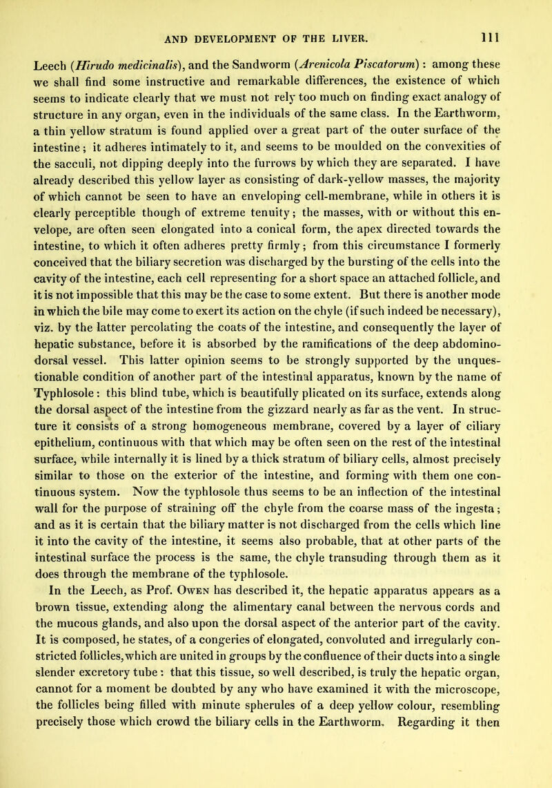 Leech (Hirudo medicinalis), and the Sandworm (Arenicola Piscatorum): among these we shall find some instructive and remarkable differences, the existence of which seems to indicate clearly that we must not rely too much on finding exact analogy of structure in any organ, even in the individuals of the same class. In the Earthworm, a thin yellow stratum is found applied over a great part of the outer surface of the intestine; it adheres intimately to it, and seems to be moulded on the convexities of the sacculi, not dipping deeply into the furrows by which they are separated. I have already described this yellow layer as consisting of dark-yellow masses, the majority of which cannot be seen to have an enveloping cell-membrane, while in others it is clearly perceptible though of extreme tenuity; the masses, with or without this en- velope, are often seen elongated into a conical form, the apex directed towards the intestine, to which it often adheres pretty firmly; from this circumstance I formerly conceived that the biliary secretion was discharged by the bursting of the cells into the cavity of the intestine, each cell representing for a short space an attached follicle, and it is not impossible that this may be the case to some extent. But there is another mode in which the bile may come to exert its action on the chyle (if such indeed be necessary), viz. by the latter percolating the coats of the intestine, and consequently the layer of hepatic substance, before it is absorbed by the ramifications of the deep abdomino- dorsal vessel. This latter opinion seems to be strongly supported by the unques- tionable condition of another part of the intestinal apparatus, known by the name of Typhlosole; this blind tube, which is beautifully plicated on its surface, extends along the dorsal aspect of the intestine from the gizzard nearly as far as the vent. In struc- ture it consists of a strong homogeneous membrane, covered by a layer of ciliary epithelium, continuous with that which may be often seen on the rest of the intestinal surface, while internally it is lined by a thick stratum of biliary cells, almost precisely similar to those on the exterior of the intestine, and forming with them one con- tinuous system. Now the typhlosole thus seems to be an inflection of the intestinal wall for the purpose of straining off the chyle from the coarse mass of the ingesta; and as it is certain that the biliary matter is not discharged from the cells which line it into the cavity of the intestine, it seems also probable, that at other parts of the intestinal surface the process is the same, the chyle transuding through them as it does through the membrane of the typhlosole. In the Leech, as Prof. Owen has described it, the hepatic apparatus appears as a brown tissue, extending along the alimentary canal between the nervous cords and the mucous glands, and also upon the dorsal aspect of the anterior part of the cavity. It is composed, he states, of a congeries of elongated, convoluted and irregularly con- stricted follicles, which are united in groups by the confluence of their ducts into a single slender excretory tube: that this tissue, so well described, is truly the hepatic organ, cannot for a moment be doubted by any who have examined it with the microscope, the follicles being filled with minute spherules of a deep yellow colour, resembling precisely those which crowd the biliary cells in the Earthworm. Regarding it then