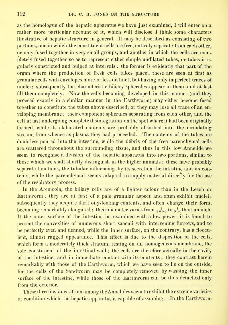 as the homologue of the hepatic apparatus we have just examined, I will enter on a rather more particular account of it, which will disclose I think some characters illustrative of hepatic structure in general. It may be described as consisting of two portions, one in which the constituent cells are free, entirely separate from each other, or only fused together in very small groups, and another in which the cells are com- pletely fused together so as to represent either simple undilated tubes, or tubes irre- gularly constricted and bulged at intervals ; the former is evidently that part of the organ where the production of fresh cells takes place; these are seen at first as granular cells with envelopes more or less distinct, but having only imperfect traces of nuclei; subsequently the characteristic biliary spherules appear in them, and at last fill them completely. Now the cells becoming developed in this manner (and they proceed exactly in a similar manner in the Earthworm) may either become fused together to constitute the tubes above described, or they may lose all trace of an en- veloping membrane ; their component spherules separating from each other, and the cell at last undergoing complete disintegration on the spot where it had been originally formed, while its elaborated contents are probably absorbed into the circulating stream, from whence as plasma they had proceeded. The contents of the tubes are doubtless poured into the intestine, while the debris of the free parenchymal cells are scattered throughout the surrounding tissue, and thus in this low Annelide we seem to recognise a division of the hepatic apparatus into two portions, similar to those which we shall shortly distinguish in the higher animals ; these have probably separate functions, the tubular influencing by its secretion the intestine and its con- tents, while the parenchymal seems adapted to supply material direcfly for the use of the respiratory process. In the Arenicola, the biliary cells are of a lighter colour than in the Leech or Earthworm ; they are at first of a pale granular aspect and often exhibit nuclei; subsequently they acquire dark oily-looking contents, and often change their form, becoming remarkably elongated ; their diameter varies from two to °f an inch. If the outer surface of the intestine be examined with a low power, it is found to present the convexities of numerous short sacculi with intervening furrows, and to be perfectly even and defined, while the inner surface, on the contrary, has a floccu- lent, almost ragged appearance. This effect is due to the disposition of the cells, which form a moderately thick stratum, resting on an homogeneous membrane, the sole constituent of the intestinal wall; the cells are therefore actually in the cavity of the intestine, and in immediate contact with its contents ; they contrast herein remarkably with those of the Earthworm, which we have seen to lie on the outside, for the cells of the Sandvvorm may be completely removed by washing the inner surface of the intestine, while those of the Earthworm can be thus detached only from the exterior. These three instances from among the Annelides seem to exhibit the extreme varieties pf condition which the hepatic apparatus is capable of assuming. In the Earthworm