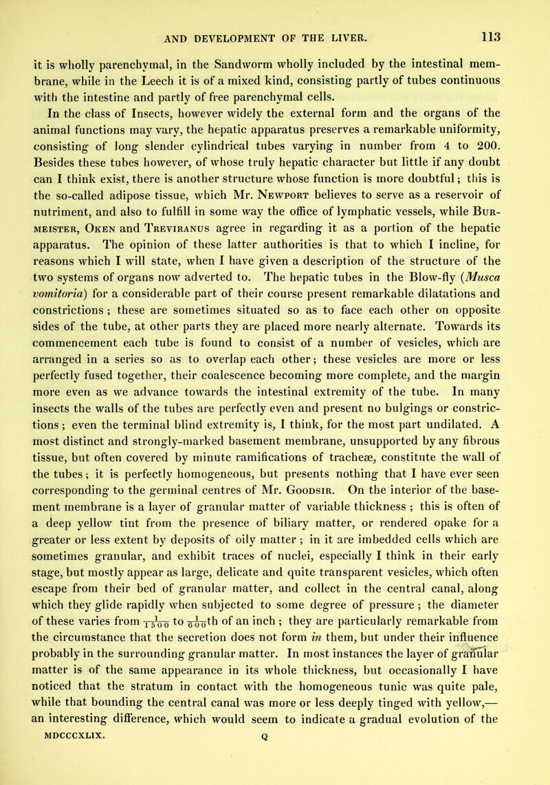 it is wholly parenchymal, in the Sandworm wholly included by the intestinal mem- brane, while in the Leech it is of a mixed kind, consisting partly of tubes continuous with the intestine and partly of free parenchymal cells. In the class of Insects, however widely the external form and the organs of the animal functions may vary, the hepatic apparatus preserves a remarkable uniformity, consisting of Jong slender cylindrical tubes varying in number from 4 to 200. Besides these tubes however, of whose truly hepatic character but little if any doubt can I think exist, there is another structure whose function is more doubtful; this is the so-called adipose tissue, which Mr. Newport believes to serve as a reservoir of nutriment, and also to fulfill in some way the office of lymphatic vessels, while Bur- meister, Oken and Treviranus agree in regarding it as a portion of the hepatic apparatus. The opinion of these latter authorities is that to which I incline, for reasons which I will state, when I have given a description of the structure of the two systems of organs now adverted to. The hepatic tubes in the Blow-fly (Musca vomitoria) for a considerable part of their course present remarkable dilatations and constrictions ; these are sometimes situated so as to face each other on opposite sides of the tube, at other parts they are placed more nearly alternate. Towards its commencement each tube is found to consist of a number of vesicles, which are arranged in a series so as to overlap each other; these vesicles are more or less perfectly fused together, their coalescence becoming more complete, and the margin more even as we advance towards the intestinal extremity of the tube. In many insects the walls of the tubes are perfectly even and present no bulgings or constric- tions ; even the terminal blind extremity is, I think, for the most part undilated. A most distinct and strongly-marked basement membrane, unsupported by any fibrous tissue, but often covered by minute ramifications of tracheae, constitute the wall of the tubes; it is perfectly homogeneous, but presents nothing that I have ever seen corresponding to the germinal centres of Mr. Goodsir. On the interior of the base- ment membrane is a layer of granular matter of variable thickness ; this is often of a deep yellow tint from the presence of biliary matter, or rendered opake for a greater or less extent by deposits of oily matter ; in it are imbedded cells which are sometimes granular, and exhibit traces of nuclei, especially I think in their early stage, but mostly appear as large, delicate and quite transparent vesicles, which often escape from their bed of granular matter, and collect in the central canal, along which they glide rapidly when subjected to some degree of pressure ; the diameter of these varies from two to °f an inch ; they are particularly remarkable from the circumstance that the secretion does not form in them, but under their influence probably in the surrounding granular matter. In most instances the layer of granular matter is of the same appearance in its whole thickness, but occasionally I have noticed that the stratum in contact with the homogeneous tunic was quite pale, while that bounding the central canal was more or less deeply tinged with yellow,— an interesting difference, which would seem to indicate a gradual evolution of the Q MDCCCXLIX.