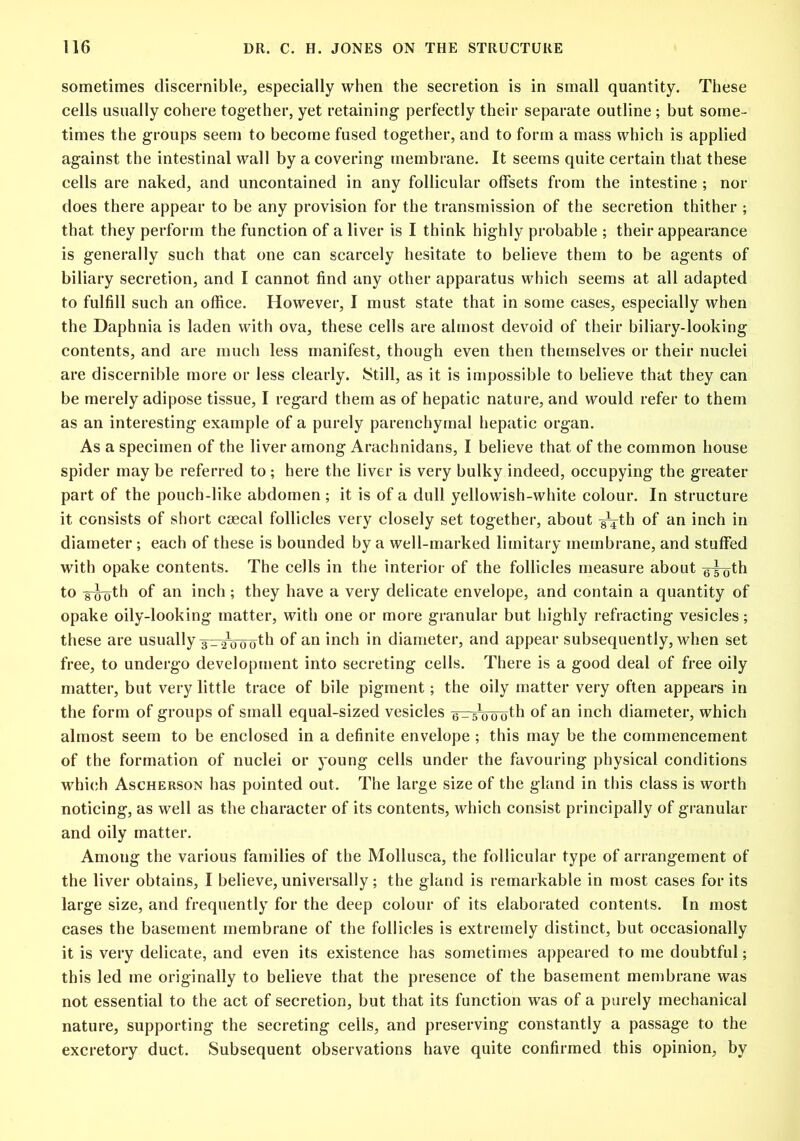 sometimes discernible, especially when the secretion is in small quantity. These cells usually cohere together, yet retaining perfectly their separate outline ; but some- times the groups seem to become fused together, and to form a mass which is applied against the intestinal wall by a covering membrane. It seems quite certain that these cells are naked, and uncontained in any follicular offsets from the intestine ; nor does there appear to be any provision for the transmission of the secretion thither ; that they perform the function of a liver is I think highly probable ; their appearance is generally such that one can scarcely hesitate to believe them to be agents of biliary secretion, and I cannot find any other apparatus which seems at all adapted to fulfill such an office. However, I must state that in some cases, especially when the Daphnia is laden with ova, these cells are almost devoid of their biliary-looking contents, and are much less manifest, though even then themselves or their nuclei are discernible more or less clearly. Still, as it is impossible to believe that they can be merely adipose tissue, I regard them as of hepatic nature, and would refer to them as an interesting example of a purely parenchymal hepatic organ. As a specimen of the liver among Arachnidans, I believe that of the common house spider may be referred to ; here the liver is very bulky indeed, occupying the greater part of the pouch-like abdomen; it is of a dull yellowish-white colour. In structure it consists of short csecal follicles very closely set together, about ^th of an inch in diameter ; each of these is bounded by a well-marked limitary membrane, and stuffed with opake contents. The cells in the interior of the follicles measure about g-g-gth to ilTofh °f an inch; they have a very delicate envelope, and contain a quantity of opake oily-looking matter, with one or more granular but highly refracting vesicles; these are usually szr^oo'oth °f an inch in diameter, and appear subsequently, when set free, to undergo development into secreting cells. There is a good deal of free oily matter, but very little trace of bile pigment; the oily matter very often appears in the form of groups of small equal-sized vesicles a-smooth of an inch diameter, which almost seem to be enclosed in a definite envelope ; this may be the commencement of the formation of nuclei or young cells under the favouring physical conditions which Ascherson has pointed out. The large size of the gland in this class is worth noticing, as well as the character of its contents, which consist principally of granular and oily matter. Among the various families of the Mollusca, the follicular type of arrangement of the liver obtains, I believe, universally; the gland is remarkable in most cases for its large size, and frequently for the deep colour of its elaborated contents. In most cases the basement membrane of the follicles is extremely distinct, but occasionally it is very delicate, and even its existence has sometimes appeared to me doubtful; this led me originally to believe that the presence of the basement membrane was not essential to the act of secretion, but that its function was of a purely mechanical nature, supporting the secreting ceils, and preserving constantly a passage to the excretory duct. Subsequent observations have quite confirmed this opinion, by