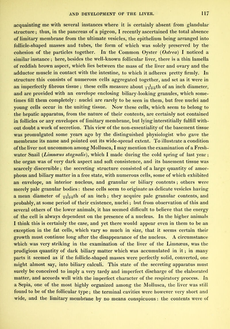 acquainting me with several instances where it is certainly absent from glandular structure ; thus, in the pancreas of a pigeon, I recently ascertained the total absence of limitary membrane from the ultimate vesicles, the epithelium being arranged into follicle-shaped masses and tubes, the form of which was solely preserved by the cohesion of the particles together. In the Common Oyster (Ostrea) I noticed a similar instance ; here, besides the well-known follicular liver, there is a thin lamella of reddish brown aspect, which lies between the mass of the liver and ovary and the adductor muscle in contact with the intestine, to which it adheres pretty firmly. In structure this consists of numerous cells aggregated together, and set as it were in an imperfectly fibrous tissue ; these cells measure about Ipplth of an inch diameter, and are provided with an envelope enclosing biliary-looking granules, which some- times fill them completely: nuclei are rarely to be seen in them, but free nuclei and young cells occur in the uniting tissue. Now these cells, which seem to belong to the hepatic apparatus, from the nature of their contents, are certainly not contained in follicles or any envelopes of limitary membrane, but lying interstitially fulfill with- out doubt a work of secretion. This view of the non-essentiality of the basement tissue was promulgated some years ago by the distinguished physiologist who gave the membrane its name and pointed out its wide-spread extent. To illustrate a condition of the liver not uncommon among Mollusca, I may mention the examination of a Fresh- water Snail (Limnceus stagnalis), which I made during the cold spring of last year; the organ was of very dark aspect and soft consistence, and its basement tissue was scarcely discernible; the secreting structure consisted of a large quantity of amor- phous and biliary matter in a free state, with numerous cells, some of which exhibited an envelope, an interior nucleus, and granular or biliary contents ; others were merely pale granular bodies : these cells seem to originate as delicate vesicles having a mean diameter of to^o^ of an inch; they acquire pale granular contents, and probably, at some period of their existence, nuclei; but from observation of this and several others of the lower animals, it has seemed difficult to believe that the energy of the cell is always dependent on the presence of a nucleus. In the higher animals I think this is certainly the case, and yet there would appear even in them to be an exception in the fat cells, which vary so much in size, that it seems certain their growth must continue long after the disappearance of the nucleus. A circumstance which was very striking in the examination of the liver of the Limnaeus, was the prodigious quantity of dark biliary matter which was accumulated in it; in many parts it seemed as if the follicle-shaped masses were perfectly solid, converted, one might almost say, into biliary calculi. This state of the secreting apparatus must surely be conceived to imply a very tardy and imperfect discharge of the elaborated matter, and accords well with the imperfect character of the respiratory process. In a Sepia, one of the most highly organized among the Mollusca, the liver was still found to be of the follicular type; the terminal cavities were however very short and wide, and the limitary membrane by no means conspicuous: the contents were of