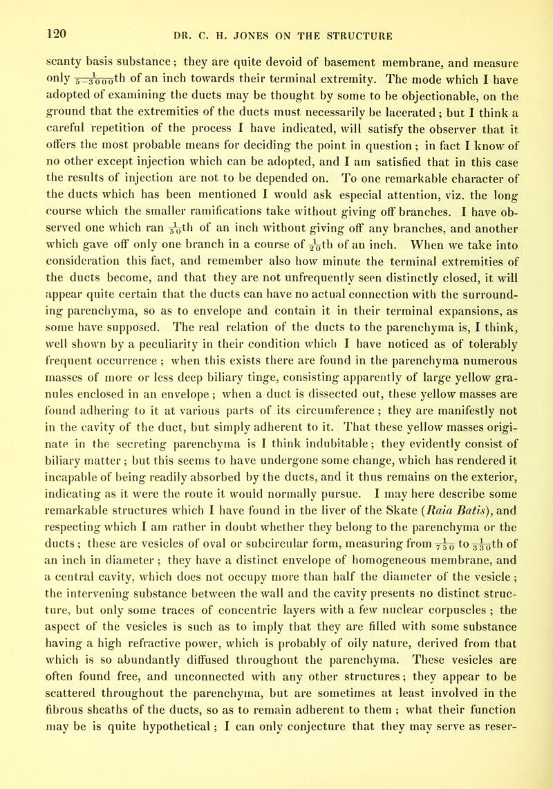 scanty basis substance; they are quite devoid of basement membrane, and measure only 5-30ooth of an inch towards their terminal extremity. The mode which I have adopted of examining- the ducts may be thought by some to be objectionable, on the ground that the extremities of the ducts must necessarily be lacerated; but I think a careful Repetition of the process 1 have indicated, will satisfy the observer that it offers the most probable means for deciding- the point in question; in fact I know of no other except injection which can be adopted, and I am satisfied that in this case the results of injection are not to be depended on. To one remarkable character of the ducts which has been mentioned I would ask especial attention, viz. the long course which the smaller ramifications take without giving off branches. I have ob- served one which ran g^th of an inch without giving off any branches, and another which gave off only one branch in a course of ^0-th of an inch. When we take into consideration this fact, and remember also how minute the terminal extremities of the ducts become, and that they are not unfrequentlv seen distinctly closed, it will appear quite certain that the ducts can have no actual connection with the surround- ing parenchyma, so as to envelope and contain it in their terminal expansions, as some have supposed. The real relation of the ducts to the parenchyma is, I think, well shown by a peculiarity in their condition which I have noticed as of tolerably frequent occurrence ; when this exists there are found in the parenchyma numerous masses of more or less deep biliary tinge, consisting apparently of large yellow gra- nules enclosed in an envelope ; when a duct is dissected out, these yellow masses are found adhering to it at various parts of its circumference ; they are manifestly not in the cavity of the duct, but simply adherent to it. That these yellow masses origi- nate in the secreting parenchyma is I think indubitable; they evidently consist of biliary matter ; but this seems to have undergone some change, which has rendered it incapable of being readily absorbed by the ducts, and it thus remains on the exterior, indicating as it were the route it would normally pursue. I may here describe some remarkable structures which I have found in the liver of the Skate (Raid Batis), and respecting which I am rather in doubt whether they belong to the parenchyma or the ducts ; these are vesicles of oval or subcircular form, measuring from 7-5-0 to 3-g^jth of an inch in diameter ; they have a distinct envelope of homogeneous membrane, and a central cavity, which does not occupy more than half the diameter of the vesicle ; the intervening substance between the wall and the cavity presents no distinct struc- ture, but only some traces of concentric layers with a few nuclear corpuscles ; the aspect of the vesicles is such as to imply that they are filled with some substance having a high refractive power, which is probably of oily nature, derived from that which is so abundantly diffused throughout the parenchyma. These vesicles are often found free, and unconnected with any other structures; they appear to be scattered throughout the parenchyma, but are sometimes at least involved in the fibrous sheaths of the ducts, so as to remain adherent to them ; what their function may be is quite hypothetical; I can only conjecture that they may serve as reser-