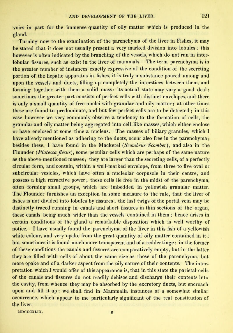 voirs in part for the immense quantity of oily matter which is produced in the gland. Turning now to the examination of the parenchyma of the liver in Fishes, it may be stated that it does not usually present a very marked division into lobules; this however is often indicated by the branching of the vessels, which do not run in inter- lobular fissures, such as exist in the liver of mammals. The term parenchyma is in the greater number of instances exactly expressive of the condition of the secreting portion of the hepatic apparatus in fishes, it is truly a substance poured among and upon the vessels and ducts, filling up completely the interstices between them, and forming together with them a solid mass: its actual state may vary a good deal; sometimes the greater part consists of perfect cells with distinct envelopes, and there is only a small quantity of free nuclei with granular and oily matter; at other times these are found to predominate, and but few perfect cells are to be detected; in this case however we very commonly observe a tendency to the formation of cells, the granular and oily matter being aggregated into cell-like masses, which either enclose or have enclosed at some time a nucleus. The masses of biliary granules, which I have already mentioned as adhering to the ducts, occur also free in the parenchyma; besides these, I have found in the Mackerel (Scombrns Scomber), and also in the Flounder (Platessa Jiesus), some peculiar cells which are perhaps of the same nature as the above-mentioned masses ; they are larger than the secreting cells, of a perfectly circular form, and contain, within a well-marked envelope, from three to five oval or subcircular vesicles, which have often a nucleolar corpuscle in their centre, and possess a high refractive power; these cells lie free in the midst of the parenchyma, often forming small groups, which are imbedded in yellowish granular matter. The Flounder furnishes an exception in some measure to the rule, that the liver of fishes is not divided into lobules by fissures ; the last twigs of the portal vein may be distinctly traced running in canals and short fissures in thin sections of the organ, these canals being much wider than the vessels contained in them ; hence arises in certain conditions of the gland a remarkable disposition which is well worthy of notice. I have usually found the parenchyma of the liver in this fish of a yellowish white colour, and very opake from the great quantity of oily matter contained in it; but sometimes it is found much more transparent and of a redder tinge; in the former of these conditions the canals and fissures are comparatively empty, but in the latter they are filled with cells of about the same size as those of the parenchyma, but more opake and of a darker aspect from the oily nature of their contents. The inter- pretation which I would offer of this appearance is, that in this state the parietal cells of the canals and fissures do not readily dehisce and discharge their contents into the cavity, from whence they may be absorbed by the excretory ducts, but encroach upon and fill it up: we shall find in Mammalia instances of a somewhat similar occurrence, which appear to me particularly significant of the real constitution of the liver. MDCCCXLIX. R