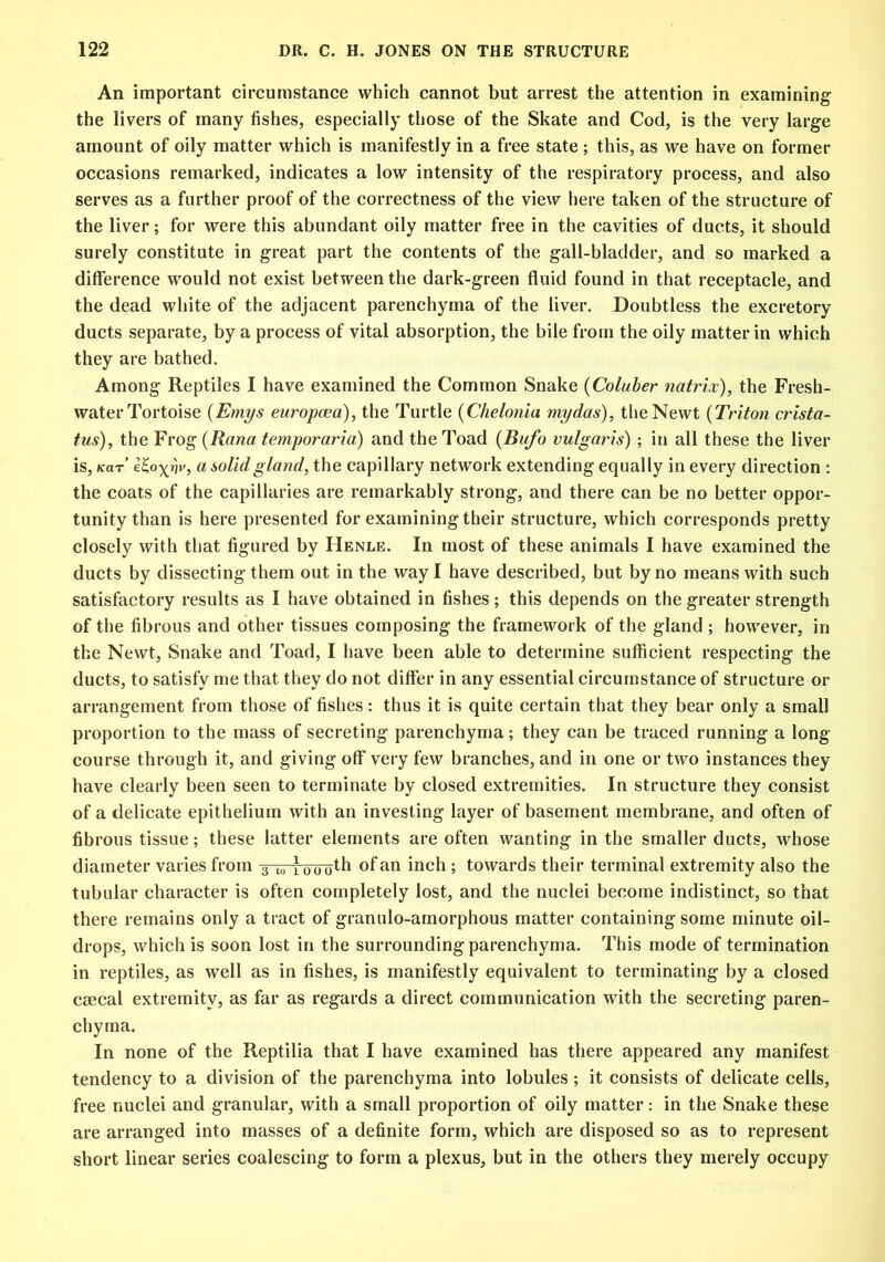 An important circumstance which cannot but arrest the attention in examining the livers of many fishes, especially those of the Skate and Cod, is the very large amount of oily matter which is manifestly in a free state ; this, as we have on former occasions remarked, indicates a low intensity of the respiratory process, and also serves as a further proof of the correctness of the view here taken of the structure of the liver; for were this abundant oily matter free in the cavities of ducts, it should surely constitute in great part the contents of the gall-bladder, and so marked a difference would not exist between the dark-green fluid found in that receptacle, and the dead white of the adjacent parenchyma of the liver. Doubtless the excretory ducts separate, by a process of vital absorption, the bile from the oily matter in which they are bathed. Among Reptiles I have examined the Common Snake (Coluber natrix), the Fresh- water Tortoise (Emys europcea), the Turtle (Chelonia my das), the Newt (Triton crista- tus), the Frog (Rana temporaria) and the Toad (Bufo vulgaris) ; in all these the liver is, (car etoy^riv, a solid gland, the capillary network extending equally in every direction : the coats of the capillaries are remarkably strong, and there can be no better oppor- tunity than is here presented for examining their structure, which corresponds pretty closely with that figured by Henle. In most of these animals I have examined the ducts by dissecting them out in the way I have described, but by no means with such satisfactory results as I have obtained in fishes; this depends on the greater strength of the fibrous and other tissues composing the framework of the gland ; however, in the Newt, Snake and Toad, I have been able to determine sufficient respecting the ducts, to satisfy me that they do not differ in any essential circumstance of structure or arrangement from those of fishes: thus it is quite certain that they bear only a small proportion to the mass of secreting parenchyma; they can be traced running a long- course through it, and giving off very few branches, and in one or two instances they have clearly been seen to terminate by closed extremities. In structure they consist of a delicate epithelium with an investing layer of basement membrane, and often of fibrous tissue; these latter elements are often wanting in the smaller ducts, whose diameter varies from 3 t» lu'uo^ of an inch ; towards their terminal extremity also the tubular character is often completely lost, and the nuclei become indistinct, so that there remains only a tract of granulo-amorphous matter containing some minute oil- drops, which is soon lost in the surrounding parenchyma. This mode of termination in reptiles, as well as in fishes, is manifestly equivalent to terminating by a closed csecal extremity, as far as regards a direct communication with the secreting paren- chyma. In none of the Reptilia that I have examined has there appeared any manifest tendency to a division of the parenchyma into lobules; it consists of delicate cells, free nuclei and granular, with a small proportion of oily matter: in the Snake these are arranged into masses of a definite form, which are disposed so as to represent short linear series coalescing to form a plexus, but in the others they merely occupy