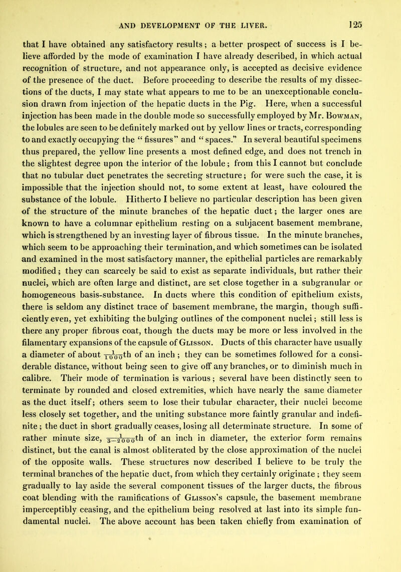 that I have obtained any satisfactory results; a better prospect of success is I be- lieve afforded by the mode of examination I have already described, in which actual recognition of structure, and not appearance only, is accepted as decisive evidence of the presence of the duct. Before proceeding to describe the results of my dissec- tions of the ducts, I may state what appears to me to be an unexceptionable conclu- sion drawn from injection of the hepatic ducts in the Pig. Here, when a successful injection has been made in the double mode so successfully employed by Mr. Bowman, the lobules are seen to be definitely marked out by yellow lines or tracts, corresponding to and exactly occupying the “ fissures” and “ spaces.” In several beautiful specimens thus prepared, the yellow line presents a most defined edge, and does not trench in the slightest degree upon the interior of the lobule; from this I cannot but conclude that no tubular duct penetrates the secreting structure; for were such the case, it is impossible that the injection should not, to some extent at least, have coloured the substance of the lobule. Hitherto I believe no particular description has been given of the structure of the minute branches of the hepatic duct; the larger ones are known to have a columnar epithelium resting on a subjacent basement membrane, which is strengthened by an investing layer of fibrous tissue. In the minute branches, which seem to be approaching their termination, and which sometimes can be isolated and examined in the most satisfactory manner, the epithelial particles are remarkably modified; they can scarcely be said to exist as separate individuals, but rather their nuclei, which are often large and distinct, are set close together in a subgranular or homogeneous basis-substance. In ducts where this condition of epithelium exists, there is seldom any distinct trace of basement membrane, the margin, though suffi- ciently even, yet exhibiting the bulging outlines of the component nuclei; still less is there any proper fibrous coat, though the ducts may be more or less involved in the filamentary expansions of the capsule of Glisson. Ducts of this character have usually a diameter of about y-^yoth °f an inch ; they can be sometimes followed for a consi- derable distance, without being seen to give off any branches, or to diminish much in calibre. Their mode of termination is various; several have been distinctly seen to terminate by rounded and closed extremities, which have nearly the same diameter as the duct itself; others seem to lose their tubular character, their nuclei become less closely set together, and the uniting substance more faintly granular and indefi- nite ; the duct in short gradually ceases, losing all determinate structure. In some of rather minute size, 3_21000th of an inch in diameter, the exterior form remains distinct, but the canal is almost obliterated by the close approximation of the nuclei of the opposite walls. These structures now described I believe to be truly the terminal branches of the hepatic duct, from which they certainly originate ; they seem gradually to lay aside the several component tissues of the larger ducts, the fibrous coat blending with the ramifications of Glisson’s capsule, the basement membrane imperceptibly ceasing, and the epithelium being resolved at last into its simple fun- damental nuclei. The above account has been taken chiefly from examination of