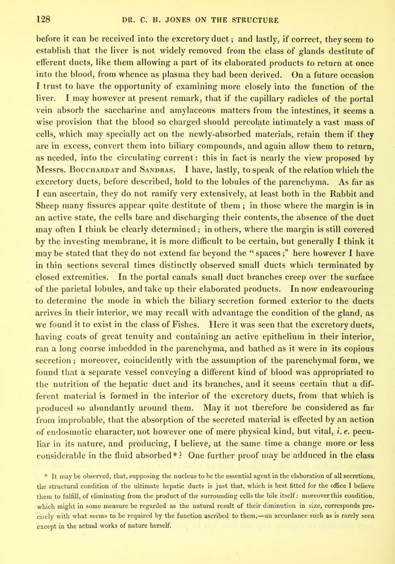 before it can be received into the excretory duct; and lastly, if correct, they seem to establish that the liver is not widely removed from the class of glands destitute of efferent ducts, like them allowing a part of its elaborated products to return at once into the blood, from whence as plasma they had been derived. On a future occasion I trust to have the opportunity of examining more closely into the function of the liver. I may however at present remark, that if the capillary radicles of the portal vein absorb the saccharine and amylaceous matters from the intestines, it seems a wise provision that the blood so charged should percolate intimately a vast mass of cells, which may specially act on the newly-absorbed materials, retain them if they are in excess, convert them into biliary compounds, and again allow them to return, as needed, into the circulating current: this in fact is nearly the view proposed by Messrs. Bouchakdat and Sandras. I have, lastly, to speak of the relation which the excretory ducts, before described, hold to the lobules of the parenchyma. As far as I can ascertain, they do not ramify very extensively, at least both in the Rabbit and Sheep many fissures appear quite destitute of them ; in those where the margin is in an active state, the cells bare and discharging their contents, the absence of the duct may often I think be clearly determined; in others, where the margin is still covered by the investing membrane, it is more difficult to be certain, but generally I think it may be stated that they do not extend far beyond the “ spaceshere however I have in thin sections several times distinctly observed small ducts which terminated by closed extremities. In the portal canals small duct branches creep over the surface of the parietal lobules, and take up their elaborated products. In now endeavouring to determine the inode in which the biliary secretion formed exterior to the ducts arrives in their interior, we may recall with advantage the condition of the gland, as we found it to exist in the class of Fishes. Here it was seen that the excretory ducts, having coats of great tenuity and containing an active epithelium in their interior, ran a long course imbedded in the parenchyma, and bathed as it were in its copious secretion ; moreover, coincidently with the assumption of the parenchymal form, we found that a separate vessel conveying a different kind of blood was appropriated to the nutrition of the hepatic duct and its branches, and it seems certain that a dif- ferent material is formed in the interior of the excretory ducts, from that which is produced so abundantly around them. May it not therefore be considered as far from improbable, that the absorption of the secreted material is effected by an action of endosmotic character, not however one of mere physical kind, but vital, i.e. pecu- liar in its nature, and producing, I believe, at the same time a change more or less considerable in the fluid absorbed*? One further proof may be adduced in the class * It may be observed, that, supposing the nucleus to be the essential agent in the elaboration of all secretions, the structural condition of the ultimate hepatic ducts is just that, which is best fitted for the office I believe them to fulfill, of eliminating from the product of the surrounding cells the bile itself: moreover this condition, which might in some measure be regarded as the natural result of their diminution in size, corresponds pre- cisely with what seems to be required by the function ascribed to them,—an accordance such as is rarely seen except in the actual works of nature herself.