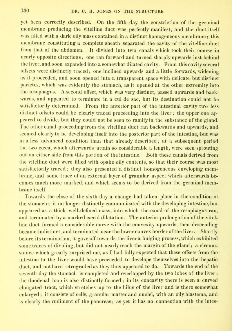 yet been correctly described. On the fifth day the constriction of the germinal membrane producing the vitelline duct was perfectly manifest, and the duct itself was filled with a dark oily mass contained in a distinct homogeneous membrane; this membrane constituting a complete sheath separated the cavity of the vitelline duct from that of the abdomen. It divided into two canals which took their course in nearly opposite directions; one ran forward and turned sharply upwards just behind the liver, and soon expanded into a somewhat dilated cavity. From this cavity several offsets were distinctly traced; one inclined upwards and a little forwards, widening as it proceeded, and soon opened into a transparent space with delicate but distinct parietes, which was evidently the stomach, as it opened at the other extremity into the oesophagus. A second offset, which was very distinct, passed upwards and back- wards, and appeared to terminate in a eul de sac, but its destination could not be satisfactorily determined. From the anterior part of the intestinal cavity two less distinct offsets could be clearly traced proceeding into the liver; the upper one ap- peared to divide, but they could not be seen to ramify in the substance of the gland. The other canal proceeding from the vitelline duct ran backwards and upwards, and seemed clearly to be developing itself into the posterior part of the intestine, but was in a less advanced condition than that already described ; at a subsequent period the two ceeca, which afterwards attain so considerable a length, were seen sprouting out on either side from this portion of the intestine. Both these canals derived from the vitelline duct were filled with opake oily contents, so that their course was most satisfactorily traced; they also presented a distinct homogeneous enveloping mem- brane, and some trace of an external layer of granular aspect which afterwards be- comes much more marked, and which seems to be derived from the germinal mem- brane itself. Towards the close of the sixth day a change had taken place in the condition of the stomach ; it no longer distinctly communicated with the developing intestine, but appeared as a thick well-defined mass, into which the canal of the oesophagus ran, and terminated by a marked csecal dilatation. The anterior prolongation of the vitel- line duct formed a considerable curve with the convexity upwards, then descending became indistinct, and terminated near the lower convex border of the liver. Shortly before its termination, it gave off towards the liver a bulging process, which exhibited some traces of dividing, but did not nearly reach the margin of the gland ; a circum- stance which greatly surprised me, as I had fully expected that these offsets from the intestine to the liver would have proceeded to develope themselves into the hepatic duct, and not have retrograded as they thus appeared to do. Towards the end of the seventh day the stomach is completed and overlapped by the two lobes of the liver; the duodenal loop is also distinctly formed; in its concavity there is seen a curved elongated tract, which stretches up to the hilus of the liver and is there somewhat enlarged ; it consists of cells, granular matter and nuclei, with an oily blastema, and is clearly the rudiment of the pancreas; as yet it has no connection with the intes-