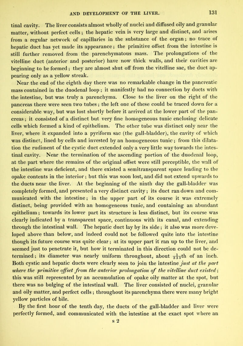 tinal cavity. The liver consists almost wholly of nuclei and diffused oily and granular matter, without perfect cells ; the hepatic vein is very large and distinct, and arises from a regular network of capillaries in the substance of the organ; no trace of hepatic duct has yet made its appearance; the primitive offset from the intestine is still further removed from the parenchymatous mass. The prolongations of the vitelline duct (anterior and posterior) have now thick walls, and their cavities are beginning to be formed; they are almost shut off from the vitelline sac, the duct ap- pearing only as a yellow streak. Near the end of the eighth day there was no remarkable change in the pancreatic mass contained in the duodenal loop; it manifestly had no connection by ducts with the intestine, but was truly a parenchyma. Close to the liver on the right of the pancreas there were seen two tubes ; the left one of these could be traced down for a considerable way, but was lost shortly before it arrived at the lower part of the pan- creas ; it consisted of a distinct but very fine homogeneous tunic enclosing delicate cells which formed a kind of epithelium. The other tube was distinct only near the liver, where it expanded into a pyriform sac (the gall-bladder), the cavity of which was distinct, lined by cells and invested by an homogeneous tunic ; from this dilata- tion the rudiment of the cystic duct extended only a very little way towards the intes- tinal cavity. Near the termination of the ascending portion of the duodenal loop, at the part where the remains of the original offset were still perceptible, the wall of the intestine was deficient, and there existed a semitransparent space leading to the opake contents in the interior; but this was soon lost, and did not extend upwards to the ducts near the liver. At the beginning of the ninth day the gall-bladder was completely formed, and presented a very distinct cavity; its duct ran down and com- municated with the intestine; in the upper part of its course it was extremely distinct, being provided with an homogeneous tunic, and containing an abundant epithelium; towards its lower part its structure is less distinct, but its course was clearly indicated by a transparent space, continuous with its canal, and extending through the intestinal wall. The hepatic duct lay by its side; it also was more deve- loped above than below, and indeed could not be followed quite into the intestine though its future course was quite clear; at its upper part it ran up to the liver, and seemed just to penetrate it, but how it terminated in this direction could not be de- termined ; its diameter was nearly uniform throughout, about 3x5th of an inch. Both cystic and hepatic ducts were clearly seen to join the intestine just at the part where the primitive offset from the anterior prolongation of the vitelline duct existed; this was still represented by an accumulation of opake oily matter at the spot, but there was no bulging of the intestinal wall. The liver consisted of nuclei, granular and oily matter, and perfect cells ; throughout its parenchyma there were many bright yellow particles of bile. By the first hour of the tenth day, the ducts of the gall-bladder and liver were perfectly formed, and communicated with the intestine at the exact spot where an s 2