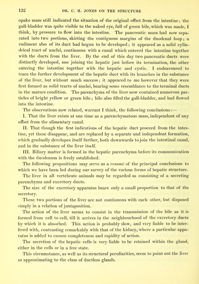 opake mass still indicated the situation of the original offset from the intestine; the gall-bladder was quite visible to the naked eye, full of green bile, which was made, I think, by pressure to flow into the intestine. The pancreatic mass had now sepa- rated into two portions, skirting the contiguous margins of the duodenal loop; a rudiment also of its duct had begun to be developed; it appeared as a solid cylin- drical tract of nuclei, continuous with a canal which entered the intestine together with the ducts from the liver. By the end of this day two pancreatic ducts were distinctly developed, one joining the hepatic just before its termination, the other entering the intestine together with the hepatic and cystic. 1 endeavoured to trace the further development of the hepatic duct with its branches in the substance of the liver, but without much success; it appeared to me however that they were first formed as solid tracts of nuclei, bearing some resemblance to the terminal ducts in the mature condition. The parenchyma of the liver now contained numerous par- ticles of bright yellow or green bile; bile also filled the gall-bladder, and had flowed into the intestine. The observations now related, warrant I think, the following conclusions:— I. That the liver exists at one time as a parenchymatous mass, independent of any offset from the alimentary canal. II. That though the first indications of the hepatic duct proceed from the intes- tine, yet these disappear, and are replaced by a separate and independent formation, which gradually developes itself further, both downwards to join the intestinal canal, and in the substance of the liver itself. III. Biliary matter is formed in the hepatic parenchyma before its communication with the duodenum is freely established. The following propositions may serve as a resume of the principal conclusions to which we have been led during our survey of the various forms of hepatic structure. The liver in all vertebrate animals may be regarded as consisting of a secreting parenchyma and excretory ducts. The size of the excretory apparatus bears only a small proportion to that of the secretory. These two portions of the liver are not continuous with each other, but disposed simply in a relation of juxtaposition. The action of the liver seems to consist in the transmission of the bile as it is formed from cell to cell, till it arrives in the neighbourhood of the excretory ducts by which it is absorbed. This action is probably slow, and very liable to be inter- fered with, contrasting remarkably with that of the kidney, where a particular appa- ratus is added to ensure completeness and rapidity of action. The secretion of the hepatic cells is very liable to be retained within the gland, either in the cells or in a free state. This circumstance, as well as its structural peculiarities, seem to point out the liver as approximating to the class of ductless glands.