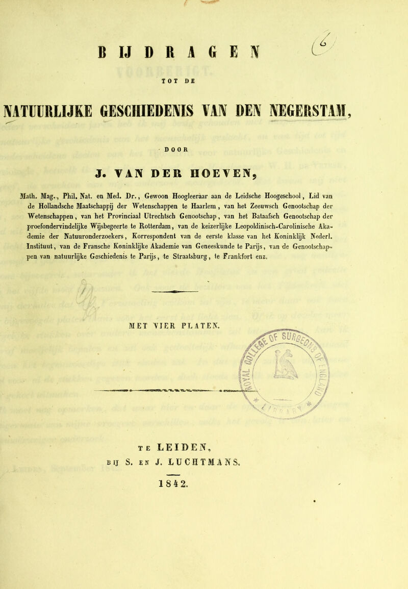 / BIJDRAGEIV TOT DE MTÜIIRLIJRE GESCHIEDENIS VAN DEN NEGERSTAM, DOOR J. VAN DER HOEVEN, Alath. Alag-, Phil. Nat, en Med. Dr., Gewoon Hoogleeraar aan de Leidsche Hoogeschool, Lid van de Hollandsche Maatschappij der Wetenschappen te Haarlem, van het Zeeuwsch Genootschap der Wetenschappen, van het Provinciaal Utrechlsch Genootschap, van het Bataafsch Genootschap der proefondervindelijke Wijsbegeerte te Rotterdam, van de keizerlijke Leopoldinisch-Carolinische Aka-» demie der Natuuronderzoekers, Korrespondent van de eerste klasse van het Koninklijk Neder!. Instituut, van de Fransche Koninklijke Akademie van Geneeskunde te Parijs, van de Genootschap-» pen van natuurlijke Geschiedenis te Parijs, te Straatsburg, te Frankfort enz, MET YJER PLATEN. TE LEIDEN, BIJ S. EN J, LÜCHTMANS. 1842.