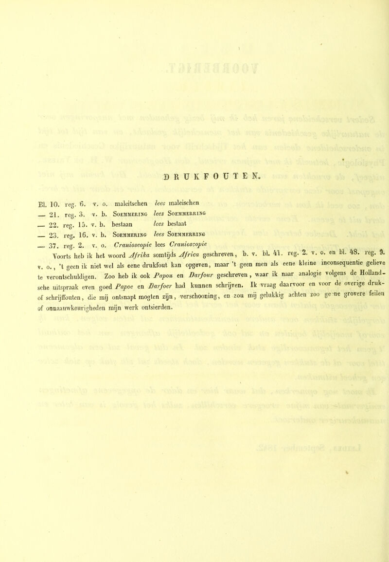 B R U K F o ü T E BI. 10. reg. 6. v. o, — 21. reg. 3. v. b. 22. reg. 15. v. b. — 23. reg. 16. v. b. — 37. reg. 2. v. o tnaleitschen lees inaleischen SoEBIMERING leeS SOEMMERKIMG bestaan lees bestaat SoEMMERING leeS SoEMMERRING Cranioseopie lees Cranioseopie Yoorts heb ik het woord Afrika somtijds Africa geschreven, b. v. bl. 4i. reg. -i. v. o. en bl. 48. reg. 3. V. o., ’t geen ik niet wel als eene drukfout kan opgeven, maar ’t geen men als eene kleine inconsequentie gelieve te verontschuldigen. Zoo heb ik ook Fapou en Darfour geschreven , waar ik naar analogie volgens de Holland- sche uitspraak even goed Papoe en Barfoer had kunnen schrijven. Ik vraag daarvoor en voor de overige druk- of schrijffouten, die mij ontsnapt mogten zijn, verschooning, en zou mij gelukkig achten zoo ge'ne grovere feilen of onnaauwkeurigheden mijn werk ontsierden.