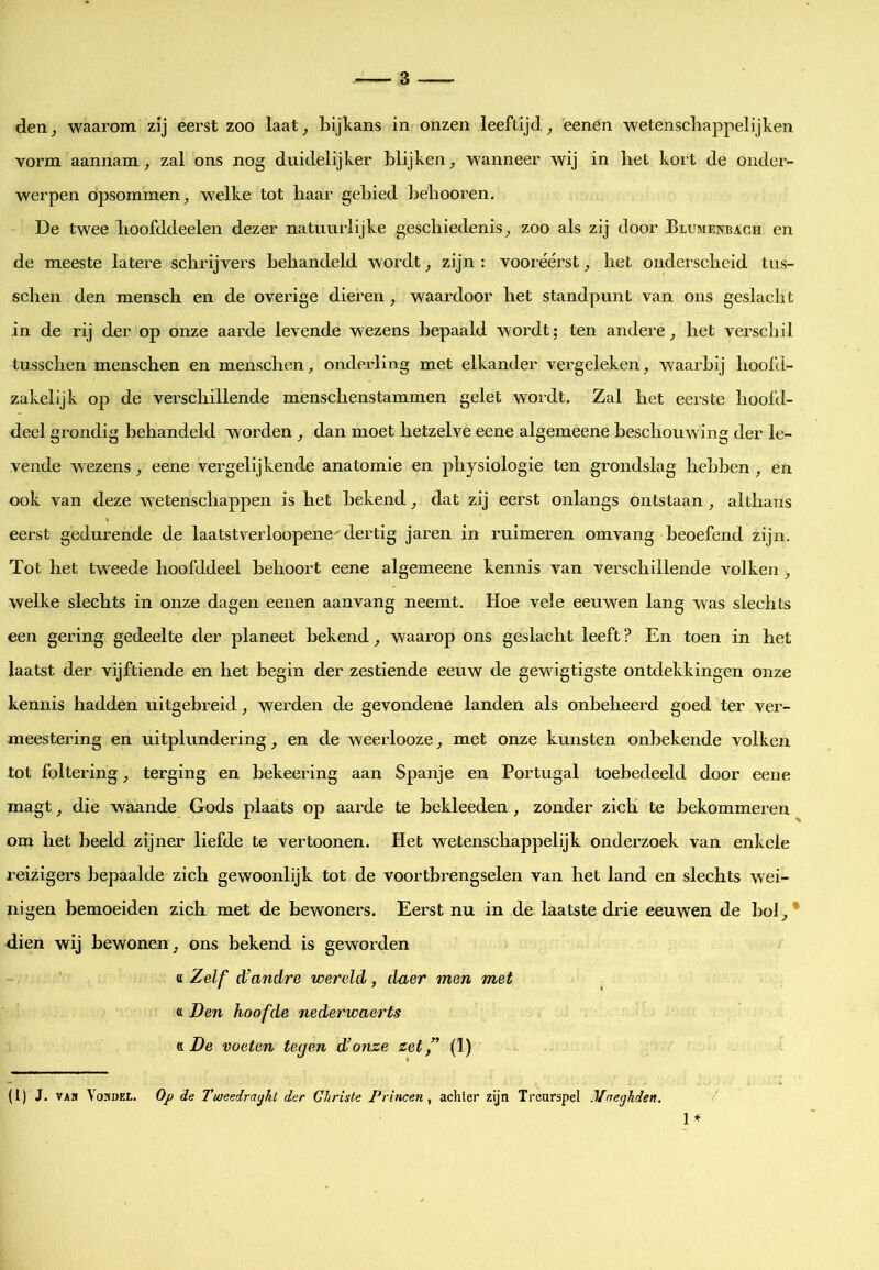 vorm aannam, zal ons nog duidelijker blijken, wanneer wij in bet kort de onder- werpen opsommen, welke tot haar gebied bébooren. De twee boofddeelen dezer natuurlijke geschiedenis, zoo als zij door Blumenbach en de meeste latere schrijvers behandeld wordt, zijn : vooreerst, het onderscheid tns- schen den mensch en de overige dieren , waardoor het standpunt van ons geslacht in de rij der op onze aarde levende wezens bepaald wordt; ten andere, het verschil tusschen menschen en menschen, onderling met elkander vergeleken, waarbij hool'd- zakelijk oj) de verschillende menschenstammen gelet wordt. Zal het eerste hoofd- deel grondig behandeld worden, dan moet hetzelve eene algemeene beschouwing der le- vende wezens, eene vergelijkende anatomie en physiologie ten grondslag hebben , en ook van deze wetenschappen is het bekend, dat zij eerst onlangs ontstaan , althans eerst gedurende de laatstverloopene^ dertig jaren in ruimeren omvang beoefend zijn. Tot het tweede hoofddeel behoort eene algemeene kennis van verschillende volken , welke slechts in onze dagen eenen aanvang neemt. Hoe vele eeuwen lang was slechts een gering gedeelte der planeet bekend, waarop ons geslacht leeft ? En toen in het laatst der vijftiende en het begin der zestiende eeuw de gewigtigste ontdekkingen onze kennis hadden uitgebreid, werden de gevondene landen als onbeheerd goed ter ver- meestering en uitplundering, en de weerlooze, met onze kunsten onbekende volken tot foltering, terging en bekeering aan Spanje en Portugal toebedeeld door eene magt, die waande Gods plaats op aarde te bekleeden , zonder zich te bekommeren om het beeld zijner liefde te vertoonen. Het wetenschappelijk onderzoek van enkele reizigers bepaalde zich gewoonlijk tot de voortbrengselen van het land en slechts wei- nigen bemoeiden zich met de bewoners. Eerst nu in de laatste drie eeuwen de bol, * dien wij bewonen, ons bekend is geworden V. Zelf d’andre wereld, daer men met « Den hoofde nederwaerts « De voeten tegen d’onze zet ” (1) (l) J. VAH VoADEL. Oj) de Twcedratjht der Gkriste Princen, achter zijn Treurspel Maeghden.