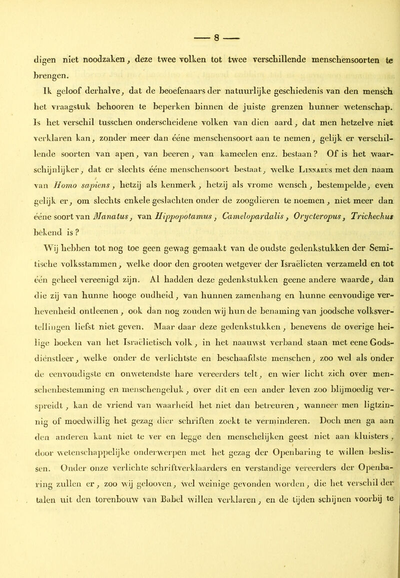 ciigen niet noodzaken, deze twee volken tot twee verschillende menschensoorten te brengen. Ik geloof derhalve^ dat de beoefenaars der natuurlijke geschiedenis van den mensch het vraagstuk hehooren te beperken binnen de juiste grenzen hunner wetenschap. Is het verschil tusschen onderscheidene volken van dien aard, dat men hetzelve niet verklaren kan, zonder meer dan ééne menschensoort aan te nemen, gelijk er verschil- lende soorten van apen, van beeren, van kameelen enz. bestaan? Of is het waar- schijnlijker, dat er slechts ééne menschensoort bestaat, welke Likwaeus met den naam van Homo sapiens, hetzij als kenmerk, hetzij als vrome wensch, bestempelde, even gelijk er, om slechts enkele geslachten onder de zoogdieren te noemen, niet meer dan ééne soort van \a.n Hippopotamus ^ Camelopardalis, Ory eter opus, Trich.ech.us békend is ? Wij hebben tot nog toe geen gewag gemaakt van de oudste gedenkstukken der Semi- tische volksstammen, welke door den grooten wetgever der Israëlieten verzameld en tot één geheel vereenigd zijn. Al hadden deze gedenkstukken geene andere waarde, dan die zij van hunne hooge oudheid, van hunnen zamenliang en hunne eenvoudige ver- hevenheid ontleenen , ook dan nog zouden wij hun de benaming van joodsche volksver- tellingen liefst niet geven. Maar daar deze gedenkstukken, benevens de overige hei- lige hoeken van het Israëlietisch volk, in het naauwst verband staan met eene Gods- diénstleer, welke onder de verlichtste en beschaafdste menschen, zoo wel als onder de eenvoudigste en onwetendste hare vereerders telt, en wier licht zich over men- scbenbestemining en menschengeluk, over dit en een ander leven zoo blijmoedig vei-- s])reidt, kan de vriend A^an waarheid het niet dan betreuren, wanneer men ligtzin- nig of moedwillig het gezag dier schriften zoekt te verminderen. Doch men ga aan den anderen kant niet te ver en legge den menschelijken geest niet aan kluisters, door wetenschappelijke onderwerpen met het gezag der Openbaring te willen beslis- sen. Onder onze verlichte schriftverklaarders en verstandige vereerders der Openba- ring zullen er, zoo w ij gelooven, wel w einige gevonden worden, die het verschil der talen uit den torenbomv van Babel willen verklaren, en de tijden schijnen vooi’bij te
