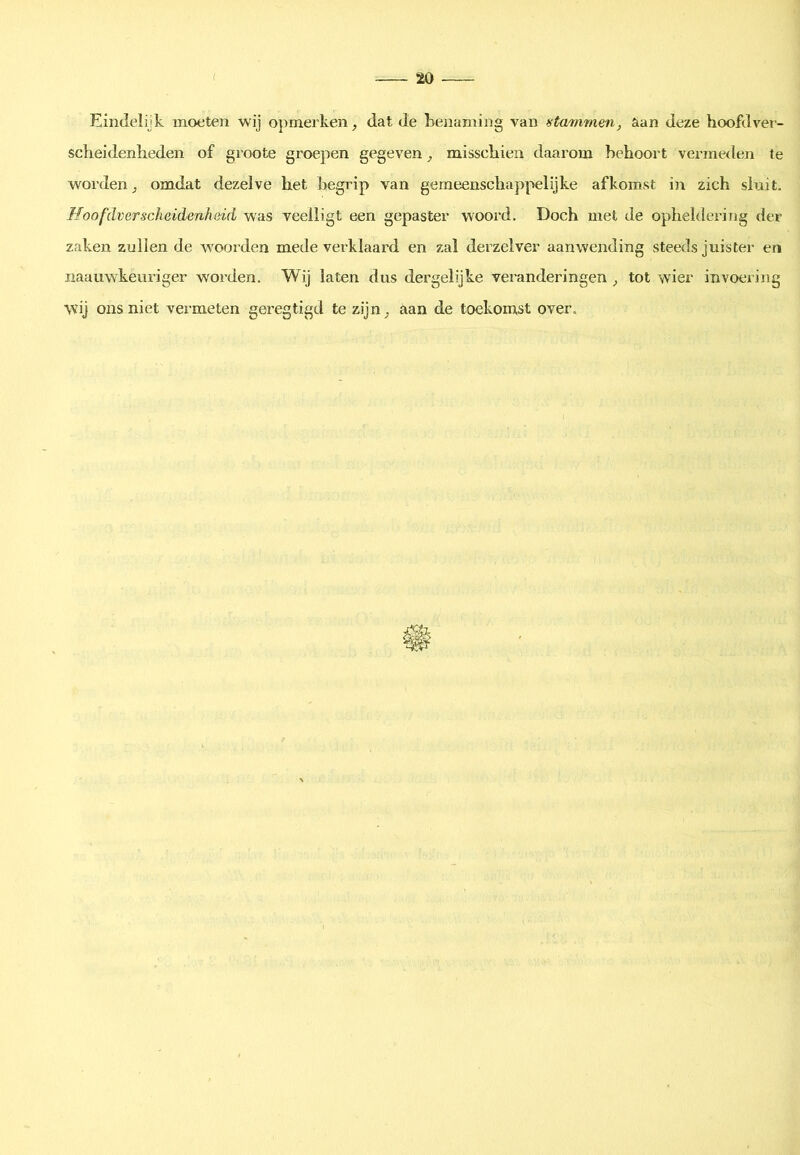 Eindelijk moeten wij opmerken, dat de benaming van stmmaen, aan deze hoofdver- scheidenlieden of groote groepen gegeven, misschien daarom behoort vermeden te worden, omdat dezelve het begrip van gemeenschappelijke afkomst i]i zich sluit, Jfoofdverscheidcnhsid was veelligt een gepaster woord. Doch met de opheldering der zaken zullen de woorden mede vei’klaard en zal derzelver aanwending steeds juister en naaiiwkeuriger worden. Wij laten dus dergelijke veranderingen , tot wier invoering wij ons niet vermeten geregtigd te zijn, aan de toekomst over.