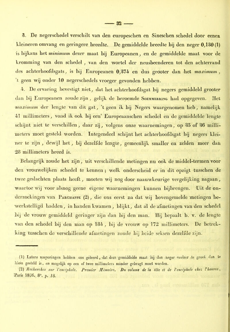 Z. De negerscliedel verschilt van den europesclien en Sineschen schedel door eenen hleineren omvang en geringere breedte. De gemiddelde breedte bij den neger O^lSO(i) is Ijijkans het minimum dezer maat bij Europeanen ^ en de gemiddelde maat voor de kromming van den schedel ^ van den wortel der neusbeenderen tot den achterrand des achterhoofdsgats ^ is bij Europeanen 0_,B74 en dus grooter dan bet maximum , ’t geen wij onder 10 negerschedels vroeger gevonden hebben. •4. De ervaring bevestigt niet^ dat het achterhoofdsgat bij negers gemiddeld grooter dan bij Europeanen zoude zijn ^ gelijk de beroemde Soemmerring had opgegeven. Het maximum der lengte van dit gat^ ’t geen ik bij Negers waargenomen heb^ namelijk ■41 millimeters vond ik ook bij een’ Europeaanschen schedel en de gemiddelde lengte schijnt niet te verschillen, daar zij, volgens onze waarnemingen, op SS of 86 milli- meters moet gesteld worden. Integendeel schijnt het achterhoofdsgat bij negers klei- ner te zijn, dewijl het, bij dezelfde lengte, gemeenlijk smaller en zelden meer dan 28 millimeters breed is. Belangrijk zoude het zijn, uit verschillende metingen nu ook de middel-termen voor den vrouwelijken schedel te kennen ; welk onderscheid er in dit opzigt tusschen de twee geslachten plaats heeft, moeten wij nog door naauwkeurige vergelijking nagaan, waartoe wij voor alsnog geene eigene waarnemingen kunnen bijbrengen. Uit de on- derzoekingen van Parchappe (2), die ons eerst na dat wij bovengemelde metingen be- werkstelligd hadden, in handen kwamen, blijkt, dat al de afmetingen van den schedel bij de vrouw gemiddeld geringer zijn dan bij den man. Hij bepaalt b. v. de lengte van den schedel bij den man op 18-4, bij de vrouw op 172 millimeters. De beti’ek- king tusschen de verschillende afmetingen zoude bij beide seksen dezelfde zijn. (1) Latere nasporingen hebben ons geleerd ,■ dat deze gemiddelde maat bij den neger veeleer-te groot dan te Mein gesteld is, en mogelijk op een of twee millimeters minder gebragt moet worden. (2) Recherches sur Vencéphale. Premier 3Iémoire, Du volume de'ia. tête et de Tencéphule chez Vhomme, Paris I836« 8°, p, J8.