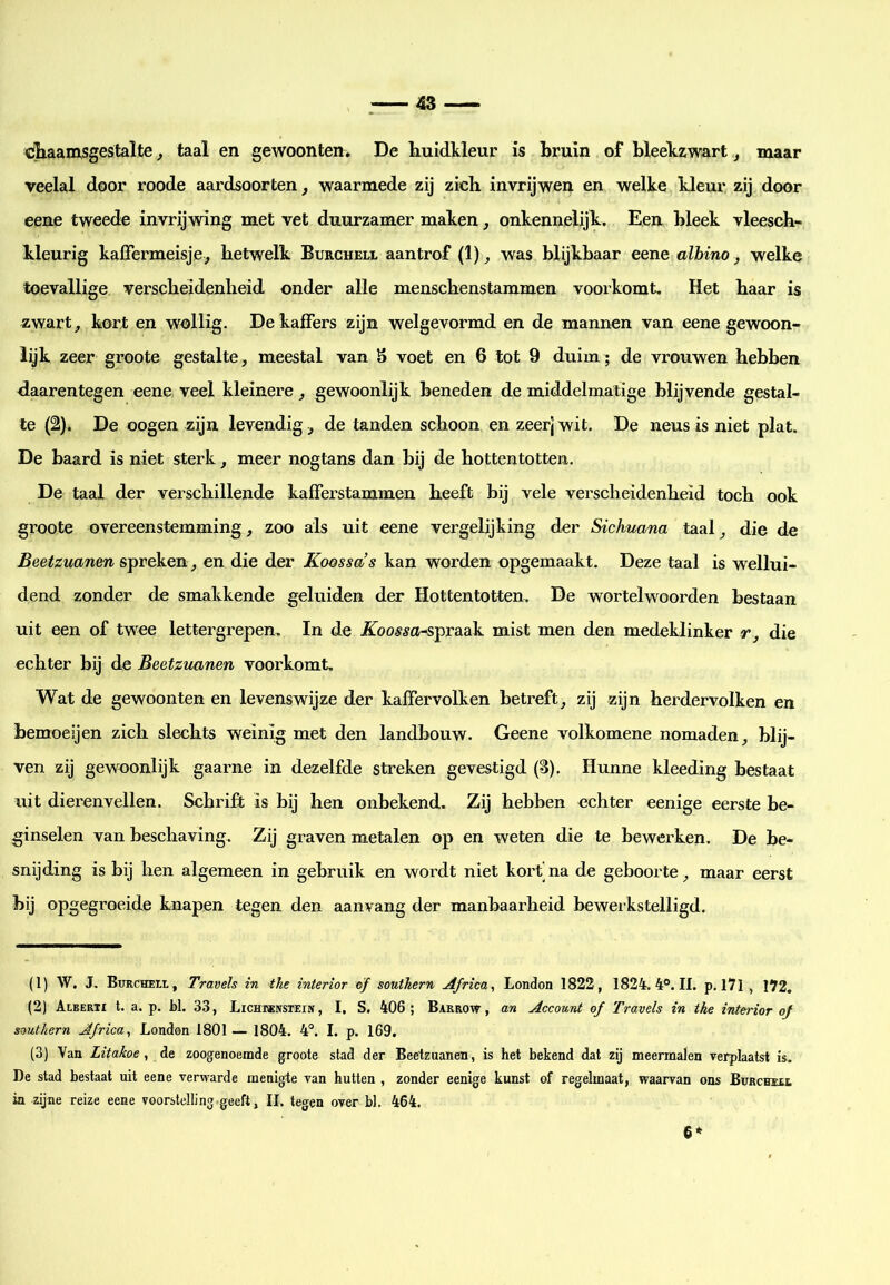cliaamsgestalte, taal en gewoonten. De kuidkleur is Bruin of Bleelczwart, maar veelal door roode aardsoorten, waarmede zij zich invrijwen en welke kleur, zij door eene tweede invrijwing met vet duurzamer maken, onkennelijk. Een Bleek vleesch- kleurig kaffermeisje^ hetwelk Burcheix aantrof (1) ^ was blijkbaar eene albino, welke toevallige verscheidenheid onder alle menschenstammen voorkomt. Het haar is zwart^ kort en wollig. De kaffers zijn welgevormd en de mannen van eene gewoon- lyk zeer groote gestalte, meestal van S voet en 6 tot 9 duim; de vrouwen hebben daarentegen eene veel kleinere, gewoonlijk beneden de middelmatige blijvende gestal- te (2). De oogen zijn levendig, de tanden schoon en zeerj wit. De neus is niet plat. De baard is niet sterk, meer nogtans dan bij de hottentotten. De taal der verschillende kafferstammen heeft bij vele verscheidenheid toch ook groote overeenstemming, zoo als uit eene vergelijking der Sichuana taal, die de Beetzuanen spreken, en die der Koossa’s kan worden opgemaakt. Deze taal is wellui- dend zonder de smakkende geluiden der Hottentotten, De wortelwoorden bestaan uit een of twee lettergrepen, In de .Koos^a-spraak mist men den medeklinker r, die echter bij de Beetzuanen voorkomt. Wat de gewoonten en levenswijze der kaffervolken betreft, zij zijn herdervolken en bemoeijen zich slechts weinig met den landbouw. Geene volkomene nomaden, blij- ven zij gewoonlijk gaarne in dezelfde streken gevestigd (B). Hunne kleeding bestaat uit dierenvellen. Schrift is bij hen onbekend. Zij hebben echter eenige eerste be- ginselen van beschaving. Zij graven metalen op en weten die te bewerken. De be- snijding is bij hen algemeen in gebruik en wordt niet kort'na de geboorte, maar eerst bij opgegroeide knapen tegen den aanvang der manbaarheid bewerkstelligd. (1) W. J. BuRCHEtL, Travels in the interior of Southern Africa, London 1822, 1824. 4°. II. p. I7l, 172. (2) Alberti t. a. p. H. 33, Lichrknstein , I. S. 406; Barrow, an Account of Travels in the interior of Southern Africa, Londan 1801— 1804. 4°. I. p. 169. (3) Van Litakoe, de zoogenoemde groote stad der Beetzuanen, is het bekend dat zij meermalen verplaatst is. De stad bestaat uit eene verwarde menigte van hutten , zonder eenige kunst of regelmaat, waarvan ons Burchïil ia zijne reize eene voorstelling-geeft, 11. tegen over hl. 464. 6*