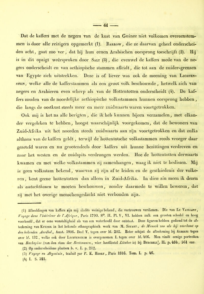 Dat de kaffers met de negers van de kust van Guinee niet volkomen overeenstem- men is door alle reizigers opgemerkt (1). Barrow^ die ze daarvan geheel onderschei- den acht^ gaat zoo ver ^ dat hij hun eenen Arabischen oorsprong toeschrijft (2), Hij is in dit opzigt weêrspi’oken door Salt (3) die evenwel de kaffers mede van de ne- gers ondei'scheidt en van aethiopische stammen afleidt, die tot aan de zuider-grenzen van Egypte zich uitstrekken. Deze is of liever was ook de meening van Lighten- sTEiN, welke alle de kafferstammen als een groot volk beschouwde, hetwelk zich van negers en Arabieren even scherp als van de Hottentotten onderscheidt (4). De kaf- fei*s zouden van de noordelijke aethiopische volksstammen hunnen oorsprong hebben, die langs de oostkust steeds meer en meer zuidwaarts waren voortgetrokken. Ook mij is het na alle berigten , die ik heb kunnen bijeen verzamelen, met elkan- der vergeleken te hebben, hoogst waarschijnlijk voorgekomen, dat de bewoners van Zuid-Afrika uit het noorden steeds zuidwaarts aan zijn voortgetrokken en dat zulks althans van de kaffers geldt, terwijl de hottentotsche volksstammen reeds vroeger daar gezeteld waren en nu grootendeels door kaffers uit hunne bezittingen verdreven en naar het westen en de zuidspits verdrongen werden. Hoe de hottentotten derwaarts kwamen en met welke volksstammen zij zamenhangen , waag ik niet te beslissen. Mij is geen volksstam bekend, w'aarvan zij zijn af te leiden en de geschiedenis der volke- ren, kent geene hottentotten dan alleen in Zuid-Afrika. In dien zin meen ik dezen ais autochthonen te moeten beschouwen, zonder daarmede te willen beweren, dat zij met het overige menschengeslacht niet verbonden zijn.. (1) Afbeeldingen van kaffers rijn mij sEe-sbts weinige bekend, die vertrouwen verdienen. Die van Le VAitLAttr, Foyage dans l'intérieur de VAfrique, Paris 1790. 8®. II. PI. V, VI. hebben zulk een grooten schedel en hoog voorhoofd, dat er eene wanstaltigheid als van een waterhoofd door ontstaat. Deze figuren hebben gediend tot de af- teekening van Kuvper in het bekende ethnographisch werk van M. Stuart , de Mensch zoo als hij voorkomt op den bekenden Aardbol, Amst. 1806. Deel V. tegen over bl. 202. Beter schijnt de afteekening bij Alberti tegen over bl. 132 , welke ook door Lichtensteim is overgenomen I. tegen over bl. 406. Men vindt eenige portretten van Bacliapins (van den stam der Beelzuanen , wier hoofdzetel Litakoe is) bij Burchell],. II* p<484, 561 enz. (2) Op onderscheidene plaatsen b. v. I. p. 212. (.3) Foyaye en Abyssinie, traduit par P. K. Hemrt,. Pkris 1816. Tom. I. p. 46. J4) L S. 393.