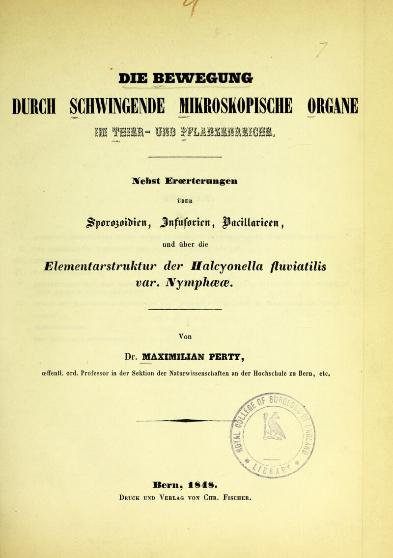 DIE BEWEGUNG DURCH SCHWINGENDE MIKROSKOPISCHE ORGANE Will« Nebst Ercerternngen ÜBER Jnfuforien, fltattUamin, und über die Elementar Struktur der Halcyonella fluviatilis var. Nymphcece. Von Dr. MAXIMILIAN PERTT, oeffentl. ord. Professor in der Sektion der Naturwissenschaften an der Hochschule zu Bern, etc. Bern, 184$. Drück und Verlag von Chr. Fischer.