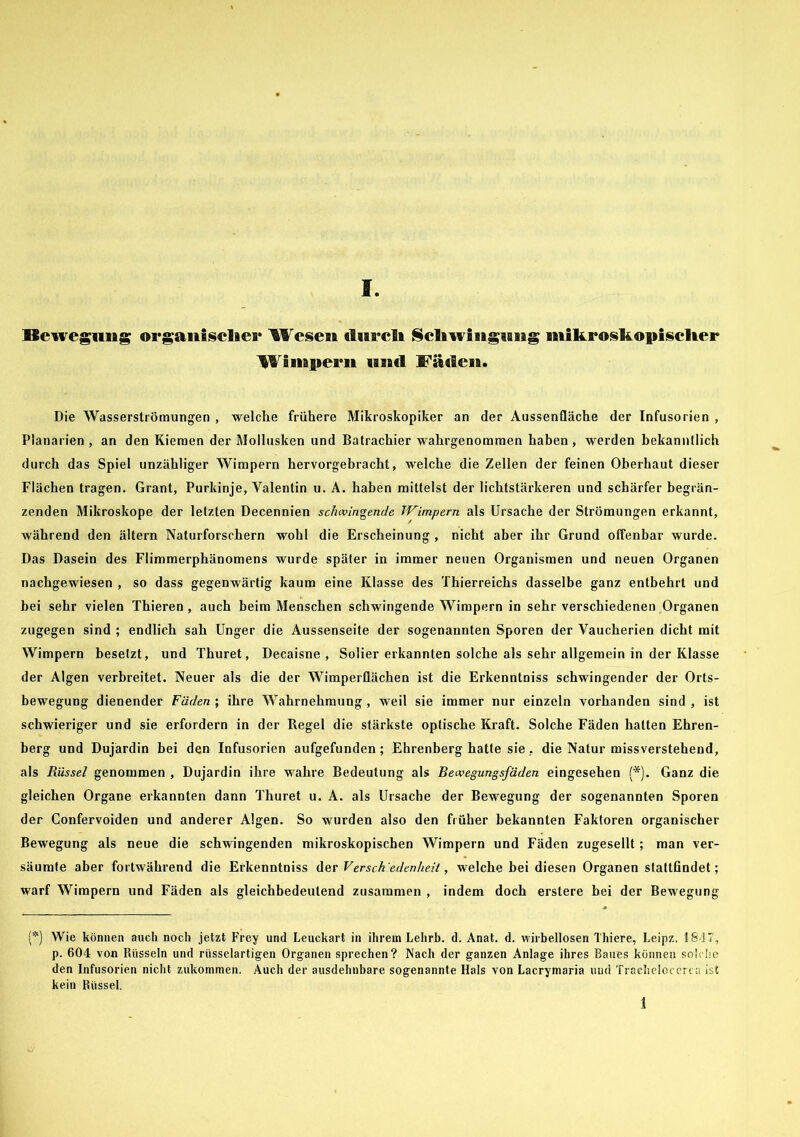 Bewegung organischer Wesen durch Schwingung mikroskopischer Wimpern und Fäden. Die Wasserströmungen , welche frühere Mikroskopiker an der Aussenfläche der Infusorien , Planarien , an den Kiemen der Mollusken und Batrachier wahrgenommen haben, werden bekanntlich durch das Spiel unzähliger Wimpern hervorgebracht, welche die Zellen der feinen Oberhaut dieser Flächen tragen. Grant, Purkinje, Valentin u. A. haben mittelst der lichtstärkeren und schärfer begrän- zenden Mikroskope der letzten Decennien schwingende Wimpern als Ursache der Strömungen erkannt, während den ältern Naturforschern wohl die Erscheinung , nicht aber ihr Grund offenbar wurde. Das Dasein des Flimmerphänomens wurde später in immer neuen Organismen und neuen Organen nachgewiesen , so dass gegenwärtig kaum eine Klasse des Thierreichs dasselbe ganz entbehrt und bei sehr vielen Thieren , auch beim Menschen schwingende Wimpern in sehr verschiedenen Organen zugegen sind ; endlich sah Unger die Aussenseite der sogenannten Sporen der Vaucherien dicht mit Wimpern besetzt, und Thuret, Decaisne , Solier erkannten solche als sehr allgemein in der Klasse der Algen verbreitet. Neuer als die der Wimperflächen ist die Erkenntniss schwingender der Orts- bewegung dienender Fäden ; ihre Wahrnehmung , weil sie immer nur einzeln vorhanden sind , ist schwieriger und sie erfordern in der Regel die stärkste optische Kraft. Solche Fäden hatten Ehren- berg und Dujardin bei den Infusorien aufgefunden; Ehrenberg hatte sie, die Natur missverstehend, als Rüssel genommen , Dujardin ihre wahre Bedeutung als Bewegungsfäden eingesehen (*). Ganz die gleichen Organe erkannten dann Thuret u. A. als Ursache der Bewegung der sogenannten Sporen der Confervoiden und anderer Algen. So wurden also den früher bekannten Faktoren organischer Bewegung als neue die schwingenden mikroskopischen Wimpern und Fäden zugesellt ; man ver- säumte aber fortwährend die Erkenntniss der Versch’edenheit, welche bei diesen Organen stattfindet; warf Wimpern und Fäden als gleichbedeutend zusammen , indem doch erstere bei der Bewegung (*) Wie können auch noch jetzt Frey und Leuckart in ihrem Lehrb. d. Anat. d. wirbellosen Thiere, Leipz. 18-17, p. 604 von Rüsseln und rüsselartigen Organen sprechen? Nach der ganzen Anlage ihres Baues können solche den Infusorien nicht zukommen. Auch der ausdehnbare sogenannte Hals von Lacrymaria uud Tracheloccri a ist kein Rüssel.