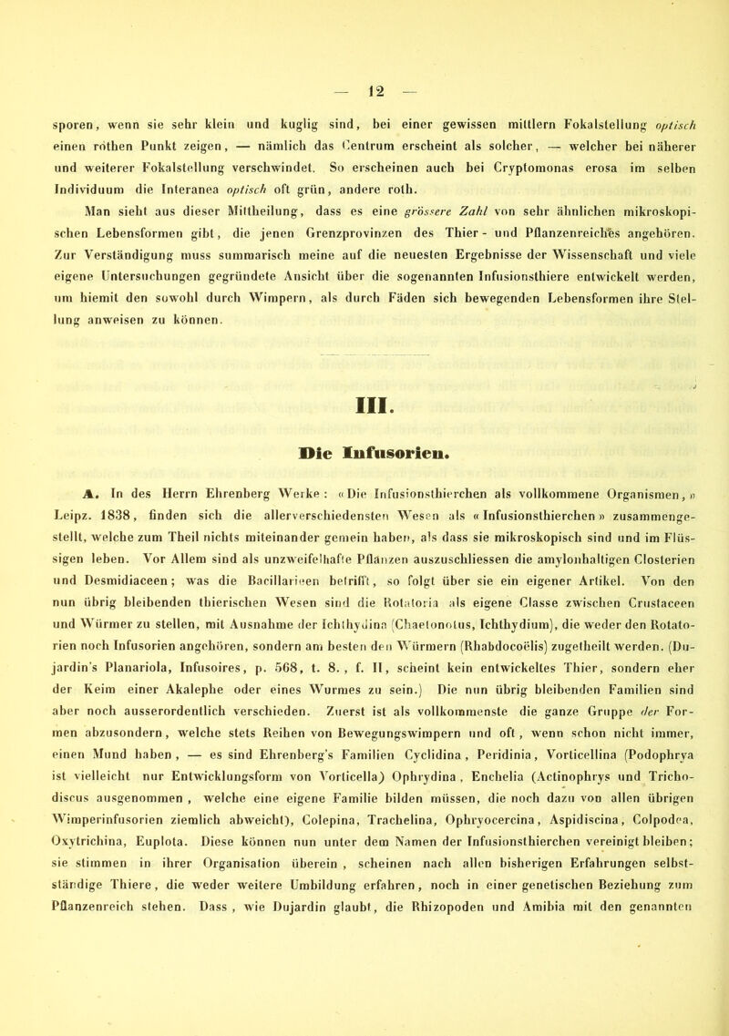 sporen, wenn sie sehr klein und kugüg sind, bei einer gewissen miltlern Fokalsleliung optisch einen rdthen Punkt zeigen, — nämlich das Centrum erscheint als solcher, — welcher bei näherer und weiterer Fokalstellung verschwindet. So erscheinen auch bei Cryptomonas erosa im selben Individuum die Interanea optisch oft grün, andere roth. Man sieht aus dieser Miltheilung, dass es eine grössere Zahl von sehr ähnlichen mikroskopi- schen Lebensformen gibt, die jenen Grenzprovinzen des Thier - und Pflanzenreiches angehören. Zur Verständigung muss summarisch meine auf die neuesten Ergebnisse der Wissenschaft und viele eigene Untersuchungen gegründete Ansicht über die sogenannten Infusionsthiere entwickelt werden, um hiemit den sowohl durch Wimpern, als durch Fäden sich bewegenden Lebensformen ihre Stel- lung anweisen zu können. III. Die Infusorien. A. In des Herrn Ehrenberg Werke: «Die Infusionsthierchen als vollkommene Organismen,» Leipz. 1838, finden sich die allerverschiedensten Wesen als «Infusionsthierchen» zusammenge- stellt, welche zum Theil nichts miteinander gemein haben, als dass sie mikroskopisch sind und im Flüs- sigen leben. Vor Allem sind als unzweifelhafte Pflanzen auszuschliessen die amylonhaltigen Closterien und Desmidiaceen; was die Bacillarieen betrifft, so folgt über sie ein eigener Artikel. Von den nun übrig bleibenden thierischen Wesen sind die Rotatoria als eigene Classe zwischen Crustaceen und Würmer zu stellen, mit Ausnahme der Ichlhydina (Chaetonolus, Ichthydium), die weder den Rotato- rien noch Infusorien angehören, sondern am besten den Würmern (Rhabdocoelis) zugetheilt werden. (Du- jardin’s Planariola, Infusoires, p. 568, t. 8., f. II, scheint kein entwickeltes Thier, sondern eher der Keim einer Akalephe oder eines Wurmes zu sein.) Die nun übrig bleibenden Familien sind aber noch ausserordentlich verschieden. Zuerst ist als vollkommenste die ganze Gruppe der For- men abzusondern, welche stets Reihen von Bewegungswimpern und oft, wenn schon nicht immer, einen Mund haben, — es sind Ehrenberg’s Familien Cyclidina , Peridinia, Vorticellina (Podophrya ist vielleicht nur Entwicklungsform von Vorticella) Ophrydina , Enchelia (Actinophrys und Tricho- discus ausgenommen , welche eine eigene Familie bilden müssen, die noch dazu von allen übrigen Wimperinfusorien ziemlich abweicht), Colepina, Trachelina, Ophryocercina, Aspidiscina, Colpodea, Oxytrichina, Euplota. Diese können nun unter dem Namen der Infusionsthierchen vereinigt bleiben; sie stimmen in ihrer Organisation überein , scheinen nach allen bisherigen Erfahrungen selbst- ständige Thiere, die weder weitere Umbildung erfahren, noch in einer genetischen Beziehung zum Pflanzenreich stehen. Dass, wie Dujardin glaubt, die Rhizopoden und Amibia mit den genannten