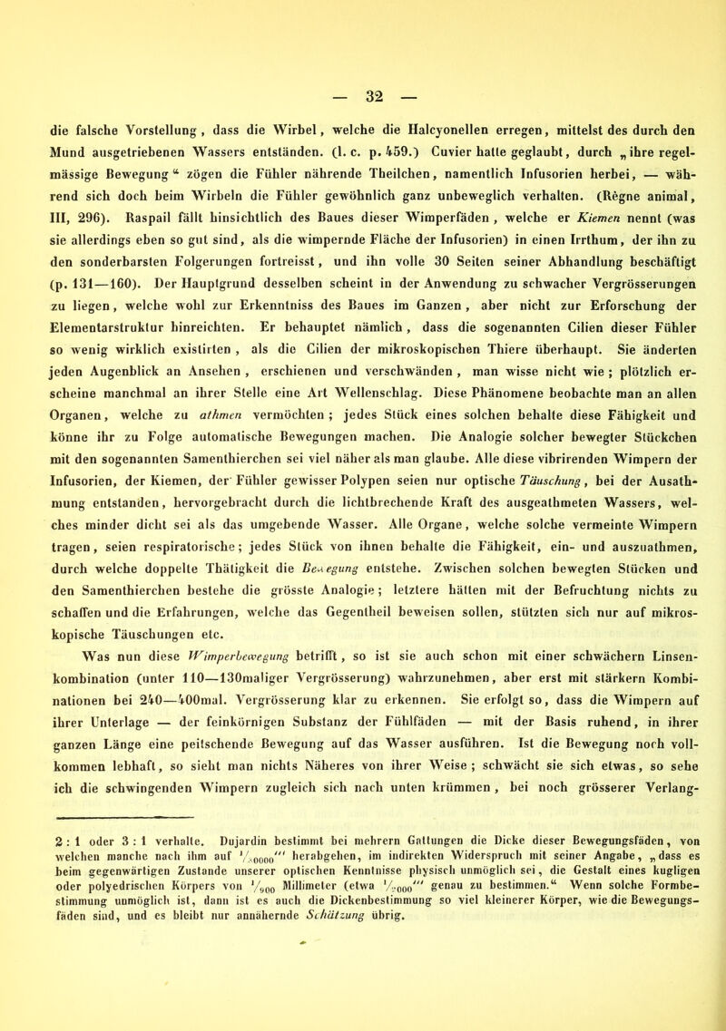 die falsche Vorstellung, dass die Wirbel, welche die Halcyonellen erregen, mittelst des durch den Mund ausgetriebenen Wassers entständen. (1. c. p. 459.) Cuvier hatte geglaubt, durch „ihre regel- mässige Bewegung“ zögen die Fühler nährende Theilchen, namentlich Infusorien herbei, — wäh- rend sich doch beim Wirbeln die Fühler gewöhnlich ganz unbeweglich verhalten. (Hegne animal, III, 296). ßaspail fällt hinsichtlich des Baues dieser Wimperfäden , welche er Kiemen nennt (was sie allerdings eben so gut sind, als die wimpernde Fläche der Infusorien) in einen Irrthum, der ihn zu den sonderbarsten Folgerungen fortreisst, und ihn volle 30 Seiten seiner Abhandlung beschäftigt (p. 131—160). Der Hauptgrund desselben scheint in der Anwendung zu schwacher Vergrösserungen zu liegen, welche wohl zur Erkenntniss des Baues im Ganzen , aber nicht zur Erforschung der Elementarstruktur hinreichten. Er behauptet nämlich , dass die sogenannten Cilien dieser Fühler so wenig wirklich exislirten , als die Cilien der mikroskopischen Thiere überhaupt. Sie änderten jeden Augenblick an Ansehen , erschienen und verschwänden , man wisse nicht wie ; plötzlich er- scheine manchmal an ihrer Stelle eine Art Wellenschlag. Diese Phänomene beobachte man an allen Organen, welche zu athmen vermöchten; jedes Stück eines solchen behalte diese Fähigkeit und könne ihr zu Folge automatische Bewegungen machen. Die Analogie solcher bewegter Stückchen mit den sogenannten Samenthierchen sei viel näher als man glaube. Alle diese vibrirenden Wimpern der Infusorien, der Kiemen, der Fühler gewisser Polypen seien nur optische Täuschung, bei der Ausath- mung entstanden, hervorgebracht durch die lichtbrechende Kraft des ausgealhmeten Wassers, wel- ches minder dicht sei als das umgebende Wasser. Alle Organe, welche solche vermeinte Wimpern tragen, seien respiratorische; jedes Stück von ihnen behalte die Fähigkeit, ein- und auszuathmen, durch welche doppelte Thätigkeit die Belegung entstehe. Zwischen solchen bewegten Stücken und den Samenthierchen bestehe die grösste Analogie; letztere hätten mit der Befruchtung nichts zu schaffen und die Erfahrungen, welche das Gegentheil beweisen sollen, stützten sich nur auf mikros- kopische Täuschungen etc. Was nun diese Wimperbewegung betrifft, so ist sie auch schon mit einer schwächern Linsen- kombination (unter 110—130maliger Vergrösserung) wahrzunehmen, aber erst mit stärkern Kombi- nationen bei 240—400mal. Vergrösserung klar zu erkennen. Sie erfolgt so, dass die Wimpern auf ihrer Unterlage — der feinkörnigen Substanz der Fühlfäden — mit der Basis ruhend, in ihrer ganzen Länge eine peitschende Bewegung auf das Wasser ausführen. Ist die Bewegung noch voll- kommen lebhaft, so sieht man nichts Näheres von ihrer Weise; schwächt sie sich etwas, so sehe ich die schwingenden Wimpern zugleich sich nach unten krümmen , bei noch grösserer Verlang- 2 : 1 oder 3 : 1 verhalte. Dujardin bestimmt bei mehrern Gattungen die Dicke dieser Bewegungsfäden, von welchen manche nach ihm auf J40ooo//( herabgehen, im indirekten Widerspruch mit seiner Angabe, „dass es beim gegenwärtigen Zustande unserer optischen Kenntnisse physisch unmöglich sei, die Gestalt eines kugligen oder polyedrischen Körpers von '/900 Millimeter (etwa lA00o' genau zu bestimmen.“ Wenn solche Formbe- stimmung unmöglich ist, dann ist es auch die Dickenbestimmung so viel kleinerer Körper, wie die Bewegungs- fäden sind, und es bleibt nur annähernde Schätzung übrig.